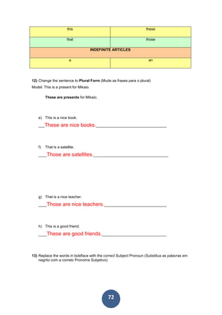 72
this these
that those
INDEFINITE ARTICLES
a an
12) Change the sentence to Plural Form (Mude as frases para o plural)
Model: This is a present for Mikaio.
These are presents for Mikaio.
e) This is a nice book.
___These are nice books.__________________________________
f) That is a satellite.
____Those are satellites.____________________________________
g) That is a nice teacher.
____Those are nice teachers.______________________________
h) This is a good friend.
____These are good friends._______________________________
13) Replace the words in boldface with the correct Subject Pronoun (Substitua as palavras em
negrito com a correto Pronome Subjetivo)
 