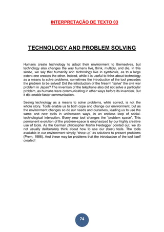 74
INTERPRETAÇÃO DE TEXTO 03
TECHNOLOGY AND PROBLEM SOLVING
Humans create technology to adapt their environment to themselves, but
technology also changes the way humans live, think, multiply, and die. In this
sense, we say that humanity and technology live in symbiosis, as to a large
extent one creates the other. Indeed, while it is useful to think about technology
as a means to solve problems, sometimes the introduction of the tool precedes
the problem to be solved! Did the introduction of the firearm “solve” the civil war
problem in Japan? The invention of the telephone also did not solve a particular
problem, as humans were communicating in other ways before its invention. But
it did enable faster communication.
Seeing technology as a means to solve problems, while correct, is not the
whole story. Tools enable us to both cope and change our environment, but as
the environment changes so do our needs and ourselves, leading us to use the
same and new tools in unforeseen ways, in an endless loop of social-
technological interaction. Every new tool changes the “problem space”. This
permanent evolution of the problem-space is emphasized by our highly creative
use of tools. As the German philosopher Martin Heidegger pointed out, we do
not usually deliberately think about how to use our (best) tools. The tools
available in our environment simply “show up” as solutions to present problems
(Prem, 1998). And these may be problems that the introduction of the tool itself
created!
 