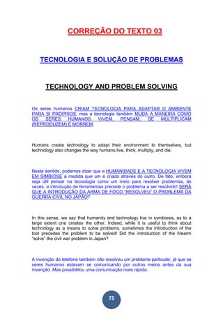 75
CORREÇÃO DO TEXTO 03
TECNOLOGIA E SOLUÇÃO DE PROBLEMAS
TECHNOLOGY AND PROBLEM SOLVING
Os seres humanos CRIAM TECNOLOGIA PARA ADAPTAR O AMBIENTE
PARA SI PRÓPRIOS, mas a tecnologia também MUDA A MANEIRA COMO
OS SERES HUMANOS VIVEM, PENSAM, SE MULTIPLICAM
(REPRODUZEM) E MORREM.
Humans create technology to adapt their environment to themselves, but
technology also changes the way humans live, think, multiply, and die.
Neste sentido, podemos dizer que a HUMANIDADE E A TECNOLOGIA VIVEM
EM SIMBIOSE à medida que um é criado através do outro. De fato, embora
seja útil pensar na tecnologia como um meio para resolver problemas, às
vezes, a introdução de ferramentas precede o problema a ser resolvido! SERÁ
QUE A INTRODUÇÃO DA ARMA DE FOGO “RESOLVEU” O PROBLEMA DA
GUERRA CIVIL NO JAPÃO?
In this sense, we say that humanity and technology live in symbiosis, as to a
large extent one creates the other. Indeed, while it is useful to think about
technology as a means to solve problems, sometimes the introduction of the
tool precedes the problem to be solved! Did the introduction of the firearm
“solve” the civil war problem in Japan?
A invenção do telefone também não resolveu um problema particular, já que os
seres humanos estavam se comunicando por outros meios antes da sua
invenção. Mas possibilitou uma comunicação mais rápida.
 