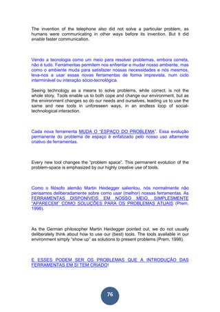 76
The invention of the telephone also did not solve a particular problem, as
humans were communicating in other ways before its invention. But it did
enable faster communication.
Vendo a tecnologia como um meio para resolver problemas, embora correta,
não é tudo. Ferramentas permitem nos enfrentar e mudar nosso ambiente, mas
como o ambiente muda para satisfazer nossas necessidades e nós mesmos,
leva-nos a usar essas novas ferramentas de forma imprevista, num ciclo
interminável ou interação sócio-tecnológica.
Seeing technology as a means to solve problems, while correct, is not the
whole story. Tools enable us to both cope and change our environment, but as
the environment changes so do our needs and ourselves, leading us to use the
same and new tools in unforeseen ways, in an endless loop of social-
technological interaction.
Cada nova ferramenta MUDA O “ESPAÇO DO PROBLEMA”. Essa evolução
permanente do problema de espaço é enfatizado pelo nosso uso altamente
criativo de ferramentas.
Every new tool changes the “problem space”. This permanent evolution of the
problem-space is emphasized by our highly creative use of tools.
Como o filósofo alemão Martin Heidegger salientou, nós normalmente não
pensamos deliberadamente sobre como usar (melhor) nossas ferramentas. As
FERRAMENTAS DISPONÍVEIS EM NOSSO MEIO, SIMPLESMENTE
“APARECEM” COMO SOLUÇÕES PARA OS PROBLEMAS ATUAIS (Prem,
1998).
As the German philosopher Martin Heidegger pointed out, we do not usually
deliberately think about how to use our (best) tools. The tools available in our
environment simply “show up” as solutions to present problems (Prem, 1998).
E ESSES PODEM SER OS PROBLEMAS QUE A INTRODUÇÃO DAS
FERRAMENTAS EM SI TEM CRIADO!
 