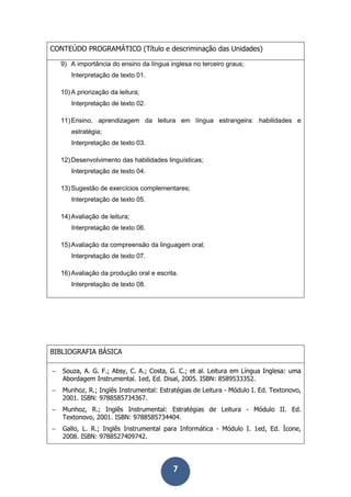 7
CONTEÚDO PROGRAMÁTICO (Título e descriminação das Unidades)
9) A importância do ensino da língua inglesa no terceiro graus;
Interpretação de texto 01.
10)A priorização da leitura;
Interpretação de texto 02.
11)Ensino, aprendizagem da leitura em língua estrangeira: habilidades e
estratégia;
Interpretação de texto 03.
12)Desenvolvimento das habilidades linguísticas;
Interpretação de texto 04.
13)Sugestão de exercícios complementares;
Interpretação de texto 05.
14)Avaliação de leitura;
Interpretação de texto 06.
15)Avaliação da compreensão da linguagem oral;
Interpretação de texto 07.
16)Avaliação da produção oral e escrita.
Interpretação de texto 08.
BIBLIOGRAFIA BÁSICA
− Souza, A. G. F.; Absy, C. A.; Costa, G. C.; et al. Leitura em Língua Inglesa: uma
Abordagem Instrumental. 1ed, Ed. Disal, 2005. ISBN: 8589533352.
− Munhoz, R.; Inglês Instrumental: Estratégias de Leitura - Módulo I. Ed. Textonovo,
2001. ISBN: 9788585734367.
− Munhoz, R.; Inglês Instrumental: Estratégias de Leitura - Módulo II. Ed.
Textonovo, 2001. ISBN: 9788585734404.
− Gallo, L. R.; Inglês Instrumental para Informática - Módulo I. 1ed, Ed. Ícone,
2008. ISBN: 9788527409742.
 