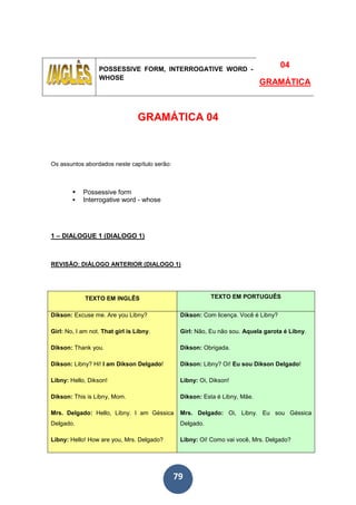 79
POSSESSIVE FORM, INTERROGATIVE WORD -
WHOSE
04
GRAMÁTICA
GRAMÁTICA 04
Os assuntos abordados neste capítulo serão:
Possessive form
Interrogative word - whose
1 – DIALOGUE 1 (DIALOGO 1)
REVISÃO: DIÁLOGO ANTERIOR (DIALOGO 1)
TEXTO EM INGLÊS TEXTO EM PORTUGUÊS
Dikson: Excuse me. Are you Libny?
Girl: No, I am not. That girl is Libny.
Dikson: Thank you.
Dikson: Libny? Hi! I am Dikson Delgado!
Libny: Hello, Dikson!
Dikson: This is Libny, Mom.
Mrs. Delgado: Hello, Libny. I am Géssica
Delgado.
Libny: Hello! How are you, Mrs. Delgado?
Dikson: Com licença. Você é Libny?
Girl: Não, Eu não sou. Aquela garota é Libny.
Dikson: Obrigada.
Dikson: Libny? Oi! Eu sou Dikson Delgado!
Libny: Oi, Dikson!
Dikson: Esta é Libny, Mãe.
Mrs. Delgado: Oi, Libny. Eu sou Géssica
Delgado.
Libny: Oi! Como vai você, Mrs. Delgado?
 