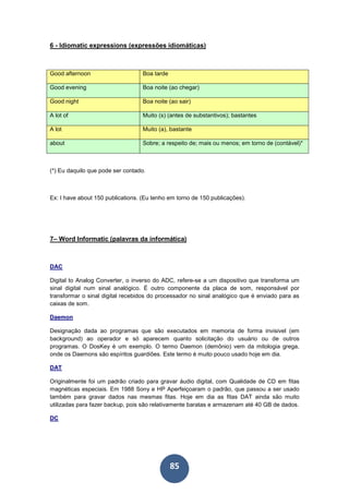 85
6 - Idiomatic expressions (expressões idiomáticas)
Good afternoon Boa tarde
Good evening Boa noite (ao chegar)
Good night Boa noite (ao sair)
A lot of Muito (s) (antes de substantivos); bastantes
A lot Muito (a), bastante
about Sobre; a respeito de; mais ou menos; em torno de (contável)*
(*) Eu daquilo que pode ser contado.
Ex: I have about 150 publications. (Eu tenho em torno de 150 publicações).
7– Word Informatic (palavras da informática)
DAC
Digital to Analog Converter, o inverso do ADC, refere-se a um dispositivo que transforma um
sinal digital num sinal analógico. É outro componente da placa de som, responsável por
transformar o sinal digital recebidos do processador no sinal analógico que é enviado para as
caixas de som.
Daemon
Designação dada ao programas que são executados em memoria de forma invisivel (em
background) ao operador e só aparecem quanto solicitação do usuário ou de outros
programas. O DosKey é um exemplo. O termo Daemon (demônio) vem da mitologia grega,
onde os Daemons são espíritos guardiões. Este termo é muito pouco usado hoje em dia.
DAT
Originalmente foi um padrão criado para gravar áudio digital, com Qualidade de CD em fitas
magnéticas especiais. Em 1988 Sony e HP Aperfeiçoaram o padrão, que passou a ser usado
também para gravar dados nas mesmas fitas. Hoje em dia as fitas DAT ainda são muito
utilizadas para fazer backup, pois são relativamente baratas e armazenam até 40 GB de dados.
DC
 