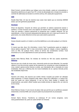 86
Direct Current, corrente elétrica que trafega numa única direção, usada por computadores e
dispositivos eletrônicos em geral. Num PC, a fonte de alimentação tem a função de converter a
corrente AC (alternada) da tomada na corrente contínua, DC usada pelo equipamento.
DDR
Double Data Rate. Um tipo de memória duas vezes mais rápido que as memórias SDRAM
atuais, que vem ganhando popularidade.
Developer
Driver de dispositivo. Conjunto de rotinas que permitem ao sistema operacional acessar o
periférico. O driver funciona como uma espécie de tradutor entre o dispositivo, uma placa de
vídeo por exemplo o sistema operacional ou programas que o estejam utilizando. Por ser
especializado, o driver funcionará adequadamente apenas junto com o para que foi escrito. Em
geral existe uma versão diferente do driver para cada sistema operacional.
Dial-up
Acesso discado (usando um modem e uma linha telefônica) a uma rede qualquer ou à Internet.
Disc
O mesmo que disk, disco. Em informática, o termo "disc" é geralmente usado em relação à
discos ópticos enquanto "disk" é mais comunmente usado em relação a discos magnéticos,
como os HDs. De qualquer forma, ambos os termos são considerados corretos. Você
encontrará um ou outro dependendo do autor que escreveu a literatura.
DIMM
Double Inline Memory Mode. Os módulos de memória de 168 vias usados atualmente.
Dithering
Recurso que cria a ilusão de novas cores, misturando pontos de cores diferentes. Um exemplo
clássico é uma foto de jornal, apesar da foto aparentar ser composta por várias tonalidades de
cinza, existem apenas pontos brancos e pretos, que intercalados dão a impressão de novas
tonalidades. Note que o dithering não cria novas tonalidades de cor, apenas intercala pontos
das tonalidades disponíveis.
DLL
Dynamic Link Library, são arquivos que contém rotinas e funções que podem ser utilizadas
pelos programas. O mesmo programa pode utilizar várias DLLs diferentes e a mesma DLL
pode ser usada por vários programas. O uso de DLLs visam facilitar o trabalho dos
programadores, que podem utilizar funções que já estão prontas em alguma DLL ao invés de
ter de cria-las.
DMA
Direct Memory Access. É uma recurso da placa mãe que permite que os periféricos acessem
diretamente a memória RAM, sem consumir poder de processamento do processador.
DMS
Domain Name Service. Transforma os endereços IP em nomes amigáveis, como
www.guiadohardware.net, pode ser usado também em Intranets.
 