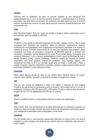 87
Domain
Domínio, são os endereços de sites na Internet, obedece a uma hierarquia. Em
guiadohardware.net, o .net é o domínio primário, enquanto o guiadohardware é o domínio
secundário, que está dentro do primeiro. Os endereços são lidos apartir do final. O browser
primeiro procurará pelo domínio .net para depois procurar o domínio guiadohardware que está
subordinado a ele.
DOS
Disk Operating System. Pode ser usado em relação a qualquer sistema operacional, mas é
normalmente usado em relação ao MS-DOS
DOS/V
O DOS/V é uma versão do MS-DOS destinada ao mercado Japonês. Como o idioma utiliza
caracteres bem diferentes dos ocidentais, desde os primeiros computadores, existiam
problemas de incompatibilidade entre programas e computadores Japoneses e os usados no
restante do mundo. O DOS/V, desenvolvido em 91, veio para solucionar este problema, sendo
compatível com todos os comandos e programas do MS-DOS ocidental, e também com
comandos e programas usando ideogramas em Kanji. Pouco tempo depois, foi lançada uma
versão do Windows 3.1 com a mesma compatibilidade, o Win/V. Apartir do Windows 95, toda a
família Windows possui suporte multilíngue, bastando instalar os pacotes de idiomas
necessários para exibir qualquer conjunto de caracteres. Para visualizar páginas com
ideogramas em Kanji no IE 5, por exemplo, basta clicar em Exibir > Codificação > Mais, e
instalar o suporte a Japonês. Atualmente, os teclados usados no Japão possuem teclas com os
caracteres ocidentais e os equivalentes em Kanji.
Download
Baixar algum arquivo através da rede, ou via Internet. Down significa "baixar" ou "puxar",
enquanto load "significa "carregar", no sentido de carregar um programa ou arquivo.
DPI
dots per inch, pontos por polegada. É usado com relação à resolução de uma imagem
impressa. Se aplica tanto à Impressoras quanto a scanners. Uma imagem de 5,2 x 5,2 cm (2
polegadas) impressa a 300 DPI possui 600 x 600 pontos. O mesmo pode-se dizer da mesma
imagem de 5,2 x 5,2 Cm digitalizada a 300 DPI por um scanner.
DSTN
Mesmo que Matriz passiva, uma tecnologia usada em monitores de cristal líquido.
DTR
Data Transfer Rate, taxa de transferencia de dados alcançada por um dispositivo qualquer, um
modem ou rede por exemplo. Existem dois tipos de taxas de transferência, taxa de pico (peak),
que corresponde à velocidade máxima alcançada e a taxa média.
Dual Boot
Permite instalar dois ou mais sistemas operacionais diferentes no mesmo micro. Em geral é
instalado um boot manager, que pergunta qual sistema deve ser inicializado cada vez que o
micro é ligado.
 