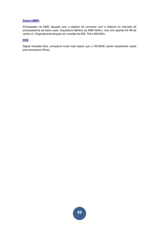 88
Duron (AMD)
Processador da AMD, lançado com o objetivo de concorrer com o Celeron no mercado de
processadores de baixo custo. Arquitetura idêntica ao AMD Athlon, mas com apenas 64 KB de
cache L2. Originalmente lançado em versões de 600, 700 e 800 MHz.
DVD
Digital Versatile Disk, armazena muito mais dados que o CD-ROM, sendo atualmente usado
para armazenar filmes.
 