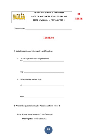 89
INGLÊS INSTRUMENTAL - ENG 06849
PROF. DR. ALEXANDRE ROSA DOS SANTOS
TESTE 4 / VALOR = 10 PONTOS (PESO 1)
04
TESTE
Graduando (a): ___________________________________________________
TESTE 04
1) Make the sentences Interrogative and Negative:
7) The car keys are in Mrs. Delgado’s hand.
Int - _____________________________________________
Neg - ____________________________________________
8) Fernanda’s new home is nice..
Int - _____________________________________________
Neg - ____________________________________________
2) Answer the question using the Possessive Form ’s or s’
Model: Whose house is beautiful? (the Delgados).
The Delgados’ house is beautiful.
 