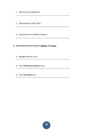 90
i) Whose car is big? (Alexandre).
_____________________________________________________________
j) Whose garage is small? (João).
_____________________________________________________________
k) Whose friend is nice? (Beatriz e Mateus).
_____________________________________________________________
3) Ask question about the words in boldface. Use whose.
o) The girls’ bedroom is nice.
_____________________________________________________________.
p) This is Priscila and Jéssica’s house.
_____________________________________________________________.
q) That is Conceição’s car.
_____________________________________________________________.
 