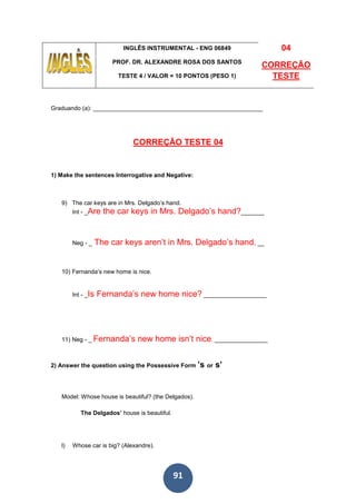 91
INGLÊS INSTRUMENTAL - ENG 06849
PROF. DR. ALEXANDRE ROSA DOS SANTOS
TESTE 4 / VALOR = 10 PONTOS (PESO 1)
04
CORREÇÃO
TESTE
Graduando (a): ___________________________________________________
CORREÇÃO TESTE 04
1) Make the sentences Interrogative and Negative:
9) The car keys are in Mrs. Delgado’s hand.
Int - _Are the car keys in Mrs. Delgado’s hand?_______
Neg - _ The car keys aren’t in Mrs. Delgado’s hand. __
10) Fernanda’s new home is nice.
Int - _Is Fernanda’s new home nice? ___________________
11) Neg - _ Fernanda’s new home isn’t nice. ________________
2) Answer the question using the Possessive Form ’s or s’
Model: Whose house is beautiful? (the Delgados).
The Delgados’ house is beautiful.
l) Whose car is big? (Alexandre).
 