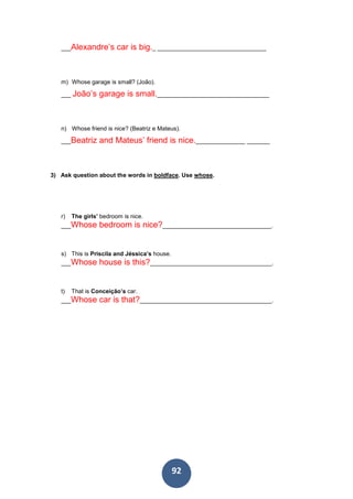 92
___Alexandre’s car is big._ _________________________________
m) Whose garage is small? (João).
___ João’s garage is small.__________________________________
n) Whose friend is nice? (Beatriz e Mateus).
___Beatriz and Mateus’ friend is nice._______________ _______
3) Ask question about the words in boldface. Use whose.
r) The girls’ bedroom is nice.
___Whose bedroom is nice?_________________________________.
s) This is Priscila and Jéssica’s house.
___Whose house is this?_____________________________________.
t) That is Conceição’s car.
___Whose car is that?________________________________________.
 