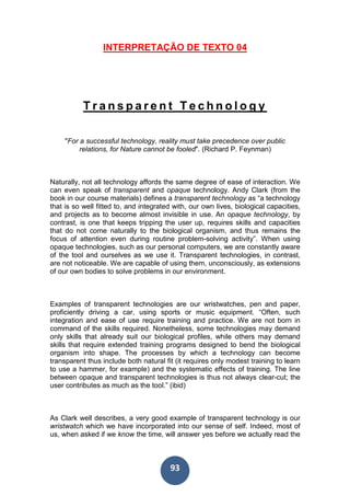 93
INTERPRETAÇÃO DE TEXTO 04
T r a n s p a r e n t T e c h n o l o g y
"For a successful technology, reality must take precedence over public
relations, for Nature cannot be fooled". (Richard P. Feynman)
Naturally, not all technology affords the same degree of ease of interaction. We
can even speak of transparent and opaque technology. Andy Clark (from the
book in our course materials) defines a transparent technology as “a technology
that is so well fitted to, and integrated with, our own lives, biological capacities,
and projects as to become almost invisible in use. An opaque technology, by
contrast, is one that keeps tripping the user up, requires skills and capacities
that do not come naturally to the biological organism, and thus remains the
focus of attention even during routine problem-solving activity”. When using
opaque technologies, such as our personal computers, we are constantly aware
of the tool and ourselves as we use it. Transparent technologies, in contrast,
are not noticeable. We are capable of using them, unconsciously, as extensions
of our own bodies to solve problems in our environment.
Examples of transparent technologies are our wristwatches, pen and paper,
proficiently driving a car, using sports or music equipment. “Often, such
integration and ease of use require training and practice. We are not born in
command of the skills required. Nonetheless, some technologies may demand
only skills that already suit our biological profiles, while others may demand
skills that require extended training programs designed to bend the biological
organism into shape. The processes by which a technology can become
transparent thus include both natural fit (it requires only modest training to learn
to use a hammer, for example) and the systematic effects of training. The line
between opaque and transparent technologies is thus not always clear-cut; the
user contributes as much as the tool.” (ibid)
As Clark well describes, a very good example of transparent technology is our
wristwatch which we have incorporated into our sense of self. Indeed, most of
us, when asked if we know the time, will answer yes before we actually read the
 