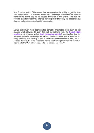 94
time from the watch. This means that we conceive the ability to get the time
from a reliable and portable tool as our own knowledge. We access the external
watch in the same way as we access memories in our brains. The tool has
become a part of ourselves, and we have expanded not only our capacities but
also our bodies, minds, and social organization.
As we build much more sophisticated portable, knowledge tools, such as cell
phones which allow us to query the web in real time (e.g. the Google SMS
service,or via browsing with a third generation mobile), we may find that our
sense of personal knowledge will expand much further.At which point will our
ability to easily and reliably obtain a piece of knowledge on the web, via our
portable devices, become as second nature as checking the time? When will we
incorporate the Web's knowledge into our sense of knowing?
 