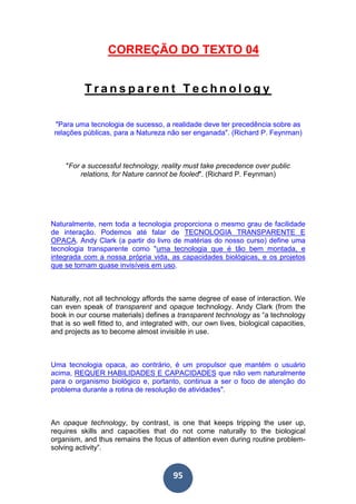 95
CORREÇÃO DO TEXTO 04
T r a n s p a r e n t T e c h n o l o g y
"Para uma tecnologia de sucesso, a realidade deve ter precedência sobre as
relações públicas, para a Natureza não ser enganada". (Richard P. Feynman)
"For a successful technology, reality must take precedence over public
relations, for Nature cannot be fooled". (Richard P. Feynman)
Naturalmente, nem toda a tecnologia proporciona o mesmo grau de facilidade
de interação. Podemos até falar de TECNOLOGIA TRANSPARENTE E
OPACA. Andy Clark (a partir do livro de matérias do nosso curso) define uma
tecnologia transparente como "uma tecnologia que é tão bem montada, e
integrada com a nossa própria vida, as capacidades biológicas, e os projetos
que se tornam quase invisíveis em uso.
Naturally, not all technology affords the same degree of ease of interaction. We
can even speak of transparent and opaque technology. Andy Clark (from the
book in our course materials) defines a transparent technology as “a technology
that is so well fitted to, and integrated with, our own lives, biological capacities,
and projects as to become almost invisible in use.
Uma tecnologia opaca, ao contrário, é um propulsor que mantém o usuário
acima, REQUER HABILIDADES E CAPACIDADES que não vem naturalmente
para o organismo biológico e, portanto, continua a ser o foco de atenção do
problema durante a rotina de resolução de atividades".
An opaque technology, by contrast, is one that keeps tripping the user up,
requires skills and capacities that do not come naturally to the biological
organism, and thus remains the focus of attention even during routine problem-
solving activity”.
 