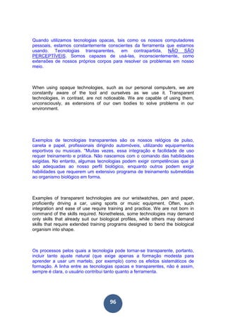 96
Quando utilizamos tecnologias opacas, tais como os nossos computadores
pessoais, estamos constantemente conscientes da ferramenta que estamos
usando. Tecnologias transparentes, em contrapartida, NÃO SÃO
PERCEPTÍVEIS. Somos capazes de usá-las, inconscientemente, como
extensões de nossos próprios corpos para resolver os problemas em nosso
meio.
When using opaque technologies, such as our personal computers, we are
constantly aware of the tool and ourselves as we use it. Transparent
technologies, in contrast, are not noticeable. We are capable of using them,
unconsciously, as extensions of our own bodies to solve problems in our
environment.
Exemplos de tecnologias transparentes são os nossos relógios de pulso,
caneta e papel, profissionais dirigindo automóveis, utilizando equipamentos
esportivos ou musicais. "Muitas vezes, essa integração e facilidade de uso
requer treinamento e prática. Não nascemos com o comando das habilidades
exigidas. No entanto, algumas tecnologias podem exigir competências que já
são adequadas ao nosso perfil biológico, enquanto outros podem exigir
habilidades que requerem um extensivo programa de treinamento submetidas
ao organismo biológico em forma.
Examples of transparent technologies are our wristwatches, pen and paper,
proficiently driving a car, using sports or music equipment. Often, such
integration and ease of use require training and practice. We are not born in
command of the skills required. Nonetheless, some technologies may demand
only skills that already suit our biological profiles, while others may demand
skills that require extended training programs designed to bend the biological
organism into shape.
Os processos pelos quais a tecnologia pode tornar-se transparente, portanto,
incluir tanto ajuste natural (que exige apenas a formação modesta para
aprender a usar um martelo, por exemplo) como os efeitos sistemáticos de
formação. A linha entre as tecnologias opacas e transparentes, não é assim,
sempre é clara, o usuário contribui tanto quanto a ferramenta.
 