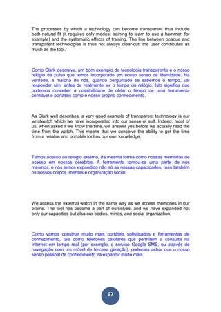 97
The processes by which a technology can become transparent thus include
both natural fit (it requires only modest training to learn to use a hammer, for
example) and the systematic effects of training. The line between opaque and
transparent technologies is thus not always clear-cut; the user contributes as
much as the tool.”
Como Clark descreve, um bom exemplo de tecnologia transparente é o nosso
relógio de pulso que temos incorporado em nosso senso de identidade. Na
verdade, a maioria de nós, quando perguntado se sabemos o tempo, vai
responder sim, antes de realmente ler o tempo do relógio. Isto significa que
podemos conceber a possibilidade de obter o tempo de uma ferramenta
confiável e portáteis como o nosso próprio conhecimento.
As Clark well describes, a very good example of transparent technology is our
wristwatch which we have incorporated into our sense of self. Indeed, most of
us, when asked if we know the time, will answer yes before we actually read the
time from the watch. This means that we conceive the ability to get the time
from a reliable and portable tool as our own knowledge.
Temos acesso ao relógio externo, da mesma forma como nossas memórias de
acesso em nossos cérebros. A ferramenta tornou-se uma parte de nós
mesmos, e nós temos expandido não só as nossas capacidades, mas também
os nossos corpos, mentes e organização social.
We access the external watch in the same way as we access memories in our
brains. The tool has become a part of ourselves, and we have expanded not
only our capacities but also our bodies, minds, and social organization.
Como vamos construir muito mais portáteis sofisticados e ferramentas de
conhecimento, tais como telefones celulares que permitem a consulta na
Internet em tempo real (por exemplo, o serviço Google SMS, ou através de
navegação com um móvel de terceira geração), podemos achar que o nosso
senso pessoal de conhecimento irá expandir muito mais.
 