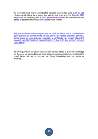 98
As we build much more sophisticated portable, knowledge tools, such as cell
phones which allow us to query the web in real time (e.g. the Google SMS
service,or via browsing with a third generation mobile), we may find that our
sense of personal knowledge will expand much further.
Até que ponto vai a nossa capacidade de obter de forma fácil e confiável uma
parte (porção) de conhecimento na web, através de nossos aparelhos portáteis,
como tornar-se uma segunda natureza, a verificação do tempo? QUANDO
VAMOS INCORPORAR O CONHECIMENTO DA WEB EM NOSSO SENSO
DE SABER?
At which point will our ability to easily and reliably obtain a piece of knowledge
on the web, via our portable devices, become as second nature as checking the
time? When will we incorporate the Web's knowledge into our sense of
knowing?
 