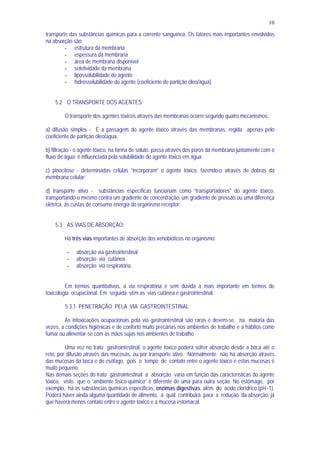 10
transporte das substâncias químicas para a corrente sanguínea. Os fatores mais importantes envolvidos
na absorção são:
- estrutura da membrana
- espessura da membrana
- área de membrana disponível
- seletividade da membrana
- lipossolubilidade do agente
- hidrossolubilidade do agente (coeficiente de partição óleo/água)
5.2 O TRANSPORTE DOS AGENTES:
O transporte dos agentes tóxicos através das membranas ocorre segundo quatro mecanismos:
a) difusão simples - É a passagem do agente tóxico através das membranas, regida apenas pelo
coeficiente de partição óleo/água;
b) filtração - o agente tóxico, na forma de soluto, passa através dos poros da membrana juntamente com o
fluxo de água; é influenciada pela solubilidade do agente tóxico em água;
c) pinocitose - determinadas células “incorporam” o agente tóxico, fazendo-o através de dobras da
membrana celular;
d) transporte ativo - substâncias específicas funcionam como “transportadores" do agente tóxico,
transportando-o mesmo contra um gradiente de concentração, um gradiente de pressão ou uma diferença
elétrica, às custas de consumo energia do organismo receptor.
5.3 AS VIAS DE ABSORÇÃO:
Há três vias importantes de absorção dos xenobióticos no organismo:
- absorção via gastrointestinal
- absorção via cutânea
- absorção via respiratória.
Em termos quantitativos, a via respiratória é sem dúvida a mais importante em termos de
toxicologia ocupacional. Em seguida vêm as vias cutânea e gastrointestinal.
5.3.1 PENETRAÇÃO PELA VIA GASTROINTESTINAL
As intoxicações ocupacionais pela via gastrointestinal são raras e devem-se, na maioria das
vezes, a condições higiênicas e de conforto muito precárias nos ambientes de trabalho e a hábitos como
fumar ou alimentar-se com as mãos sujas nos ambientes de trabalho.
Uma vez no trato gastrointestinal, o agente tóxico poderá sofrer absorção desde a boca até o
reto, por difusão através das mucosas, ou por transporte ativo. Normalmente não há absorção através
das mucosas da boca e do esôfago, pois o tempo de contato entre o agente tóxico e estas mucosas é
muito pequeno.
Nas demais seções do trato gastrointestinal a absorção varia em função das características do agente
tóxico, visto que o “ambiente físico-químico” é diferente de uma para outra seção. No estômago, por
exemplo, há as substâncias químicas específicas, enzimas digestivas, além do ácido clorídrico (pH~1).
Poderá haver ainda alguma quantidade de alimento, a qual contribuirá para a redução da absorção, já
que haverá menos contato entre o agente tóxico e a mucosa estomacal.
 