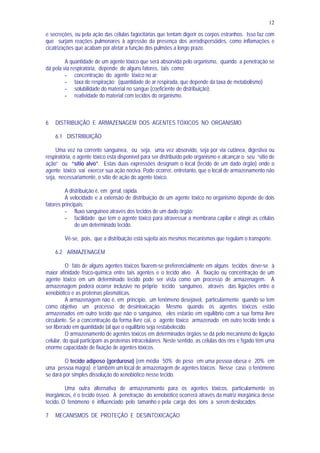 12
e secreções, ou pela ação das células fagocitárias que tentam digerir os corpos estranhos. Isso faz com
que surjam reações pulmonares à agressão da presença dos aerodispersóides, como inflamações e
cicatrizações que acabam por afetar a função dos pulmões a longo prazo.
A quantidade de um agente tóxico que será absorvida pelo organismo, quando a penetração se
dá pela via respiratória, depende de alguns fatores, tais como:
- concentração do agente tóxico no ar;
- taxa de respiração; (quantidade de ar respirada, que depende da taxa de metabolismo)
- solubilidade do material no sangue (coeficiente de distribuição);
- reatividade do material com tecidos do organismo.
6 DISTRIBUIÇÃO E ARMAZENAGEM DOS AGENTES TÓXICOS NO ORGANISMO
6.1 DISTRIBUIÇÃO
Uma vez na corrente sanguínea, ou seja, uma vez absorvido, seja por via cutânea, digestiva ou
respiratória, o agente tóxico está disponível para ser distribuído pelo organismo e alcançar o seu “sitio de
ação” ou “sítio alvo”. Estas duas expressões designam o local (tecido de um dado órgão) onde o
agente tóxico vai exercer sua ação nociva. Pode ocorrer, entretanto, que o local de armazenamento não
seja, necessariamente, o sítio de ação do agente tóxico.
A distribuição é, em geral, rápida.
A velocidade e a extensão de distribuição de um agente tóxico no organismo depende de dois
fatores principais:
- fluxo sanguíneo através dos tecidos de um dado órgão;
- facilidade que tem o agente tóxico para atravessar a membrana capilar e atingir as células
de um determinado tecido.
Vê-se, pois, que a distribuição está sujeita aos mesmos mecanismos que regulam o transporte.
6.2 ARMAZENAGEM
O fato de alguns agentes tóxicos fixarem-se preferencialmente em alguns tecidos deve-se à
maior afinidade físico-química entre tais agentes e o tecido alvo. A fixação ou concentração de um
agente tóxico em um determinado tecido pode ser vista como um processo de armazenagem. A
armazenagem poderá ocorrer inclusive no próprio tecido sanguíneo, através das ligações entre o
xenobiótico e as proteínas plasmáticas.
A armazenagem não é, em princípio, um fenômeno desejável, particularmente quando se tem
como objetivo um processo de desintoxicação. Mesmo quando os agentes tóxicos estão
armazenados em outro tecido que não o sanguíneo, eles estarão em equilíbrio com a sua forma livre
circulante. Se a concentração da forma livre cai, o agente tóxico armazenado em outro tecido tende a
ser liberado em quantidade tal que o equilíbrio seja restabelecido.
O armazenamento de agentes tóxicos em determinados órgãos se dá pelo mecanismo de ligação
celular, do qual participam as proteínas intracelulares. Neste sentido, as células dos rins e fígado têm uma
enorme capacidade de fixação de agentes tóxicos.
O tecido adiposo (gorduroso) (em média 50% de peso em uma pessoa obesa e 20% em
uma pessoa magra) é também um local de armazenagem de agentes tóxicos. Nesse caso o fenômeno
se dará por simples dissolução do xenobiótico nesse tecido.
Uma outra alternativa de armazenamento para os agentes tóxicos, particularmente os
inorgânicos, é o tecido ósseo. A penetração do xenobiótico ocorrerá através da matriz inorgânica desse
tecido. O fenômeno é influenciado pelo tamanho e pela carga dos íons a serem deslocados.
7 MECANISMOS DE PROTEÇÃO E DESINTOXICAÇÃO
 