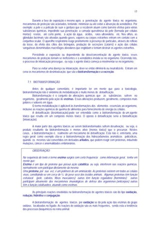 13
Durante a fase de exposição e mesmo após a penetração do agente tóxico no organismo,
mecanismos de proteção são acionados, tentando minimizar ou até evitar a absorção do xenobiótico. Por
exemplo: a pele e a película de suor e gordura que a recobrem atuam como barreira efetiva para várias
substâncias químicas, impedindo sua penetração; a camada queratinosa da pele (formada por células
mortas) resiste, até certo ponto, à ação da água, ácidos, raios ultravioleta, etc. Nos olhos, as
glândulas lacrimais são ativadas quando gases, vapores ou corpos estranhos entram em contato com a
conjuntiva ocular. O aparelho respiratório reage prontamente à presença de partículas, através do reflexo
da tosse, do efeito dos cílios dos brônquios, produção de secreções (catarro) e ação das células
sanguíneas denominadas macrófagos alveolares que englobam e tentam destruir os agentes estranhos.
Persistindo a exposição ou dependendo da dose/concentração do agente tóxico, esses
mecanismos de proteção tornam-se ineficientes e o xenobiótico instala-se no organismo. Ocorrendo isto,
o processo de intoxicação prossegue, ou seja, o agente tóxico começa a movimentar-se no organismo.
Para se evitar uma doença ou intoxicação, deve-se então eliminá-lo ou neutralizá-lo. Entram em
cena os mecanismos de desintoxicação, que são a biotransformação e a excreção.
7.1 BIOTRANSFORMAÇÃO
Antes de qualquer comentário, é importante ter em mente que para a toxicologia,
biotransformação não é sinônimo de metabolização e muito menos de detoxificação.
Biotransformação é o conjunto de alterações químicas que as substâncias sofrem no
organismo, geralmente pela ação de enzimas. Essas alterações produzem, geralmente, compostos mais
polares e solúveis em água.
O termo metabolização é aplicável às transformações dos elementos essenciais ao organismo,
inclusive as reações químicas de queima de alimentos para fornecimento de energia às células.
A detoxificação (desintoxicação) pode ser entendida como a biotransformação de um agente
tóxico que resulta em um composto menos tóxico. O oposto à detoxificação seria a biotoxificação
(intoxicação).
A maior parte dos agentes tóxicos ao serem biotransformados sofrem desativação, ou seja, o
produto resultante da biotransformação é menos ativo (menos tóxico) que o precursor. Nestes
casos, a biotransformação é, realmente um mecanismo de detoxificação. Esta não é, entretanto, uma
regra geral; como exemplo cita-se a biotransformação dos hidrocarbonetos aromáticos policíclicos,
quando os mesmos são convertidos em derivados arilados, que podem reagir com proteínas, induzindo
mutações, câncer e anormalidades embrionárias.
OBSERVAÇÃO:
Na sequência do texto o termo enzima surgirá com certa frequência; como informação geral, tenha em
mente que:
Enzima é um tipo de proteína que possui ação catalítica, ou seja, interferem nas reações químicas,
normalmente sem participar diretamente da mesma.
Uma proteína, por sua vez, é um polímero de um aminoácido. As proteínas existem em todas as células
vivas, constituindo-se em cerca de 3/4 do peso seco dos tecidos animais. Algumas proteínas têm função
estrutural (pele, cabelos, fibras musculares); outras têm função reguladora (hormônios); outras
participam ativamente dos mecanismos imunológicos de defesa dos organismos (anticorpos); outras
têm a função catalisadora, atuando como enzimas.
As principais reações envolvidas na biotransformação de agentes tóxicos são do tipo oxidação,
redução, hidrólise e conjugação.
A biotransformação de agentes tóxicos por oxidação se dá pela ação das enzimas do grupo
oxidase, localizadas no fígado. As reações de oxidação são as mais frequentes, sendo esta a tendência
dos processos bioquímicos no reino animal.
 