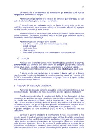 14
Em menor escala, a biotransformação de agentes tóxicos por redução se dá pela ação das
flavoproteínas, também situadas no fígado.
A biotransformação por hidrólise se dá pela ação das enzimas do grupo estereases, as quais
podem localizar-se no fígado, plasma do sangue e outros tecidos.
A biotransformação por conjugação consiste na ligação do agente tóxico, ou de seus
metabólitos provenientes de biotransformações anteriores, a determinados substratos do organismo,
formando moléculas conjugadas de grande tamanho.
A biotransformação pode ser intensificada pela presença de substâncias indutoras da síntese de
enzimas específicas. Contrariamente, substâncias inibidoras de certos grupos enzimáticos reduzem a
velocidade do processo de biotransformação.
A biotransformação varia com alguns fatores tais como:
- idade (o feto e o recém-nascido têm biotransformação mais lenta);
- o estado nutricional;
- frequência das doses;
- estado patológico;
- temperatura (a biotransformação é mais rápida quando a temperatura aumenta).
7.2 EXCREÇÃO
A excreção pode ser entendida como o processo de eliminação do agente tóxico 'in natura' ou
biotransformado. Essa eliminação pode ocorrer através das secreções (secreção biliar, sudorípara,
lacrimal, salivar, láctea), através das excreções (urina, fezes e catarro) ou através do ar expirado.
Associado ao fenômeno de excreção surge o conceito de meia vida biológica do agente tóxico.
O sistema excretor mais importante para a toxicologia é o sistema renal, por ser bastante
específico. A urina é o único material biológico de excreção do organismo humano que é citado na NR-7
(PCMSO) como material de referência de rastreamento biológico para detecção de agentes químicos
absorvidos em ambientes ocupacionais.
8 PREVENÇÃO DA INTOXICAÇÃO OCUPACIONAL
A prevenção da intoxicação profissional pressupõe o correto reconhecimento fatores de risco
presentes no trabalho e da realidade dos riscos ocupacionais a que estão expostos os trabalhadores.
O problema começa já na fase de reconhecimento do fator de risco. Independente da boa
intenção e da perspicácia do profissional envolvido com a questão, algumas dificuldades podem surgir:
por exemplo, para determinadas substâncias químicas, as propriedades toxicológicas são pouco
conhecidas; uma determinada substância poderá estar presente como co-formulante ou como veículo em
um determinado produto, sem que isso esteja claro, quantitativa e qualitativamente na especificação do
produto; impurezas comercialmente aceitáveis no produto podem torná-lo perigoso à saúde...
A pesquisa bibliográfica de fichas toxicológicas (FISPQ ou MSDS) é fundamental para esse
conhecimento.
Superadas as possíveis dificuldades de reconhecimento do risco, deve-se estimar o risco
presente. Sendo o risco evidente, por grande exposição e grande toxicidade dos produtos envolvidos, não
há que se pensar em fazer uso de instrumentos para quantificação. É necessário tomar-se medidas de
controle imediatas, que deverão ser proporcionais aos riscos envolvidos. Muitas vezes a aplicação de
meios simples de organização e limpeza dos ambientes de trabalho, evitando-se recipientes abertos,
derramamentos, contaminação por evaporação, uso de rotulagem adequada, armazenamento correto,
podem reduzir em muito os riscos do uso de determinados produtos químicos. Mudanças na forma e
 