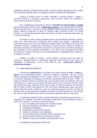 15
quantidade de utilização, incluindo circuitos fechados, recipientes selados, pipetagem mecânica, redução
das concentrações utilizadas, podem ser medidas que reduzam a exposição dos trabalhadores.
Tomadas as medidas iniciais de controle, controlada a exposição grosseira e evidente, é
necessário controlar-se a exposição a longo prazo, sendo necessário, muitas vezes, quantificar os
agentes químicos presentes no ambiente.
Para a quantificação é preciso que se conheça a intensidade da exposição (dose), os efeitos
que tal exposição pode produzir e ainda, a relação dose x resposta, para o agente químico considerado.
Obtidas estas informações, especifica-se o risco aceitável (exposição admissível) para aquele agente
químico. Utilizam-se geralmente os Limites de Tolerância legais, constantes na NR-15 da Portaria
3214/78, e, em não havendo parâmetros claros nessa Norma, os Limites internacionais mais aceitos são
os da ACGIH americana.
Os métodos de coleta e análise de produtos químicos são procedimentos delicados e sujeitos a
muitos erros, motivo pelo qual os profissionais devem redobrar seus cuidados e aprofundar seus
conhecimentos para que não se perca a validade dos resultados obtidos. Por exemplo, se não for possível
amostragem contínua, a avaliação das concentrações de agentes químicos através de métodos de
amostragem instantânea, de leitura direta ou não, deverá ser feita pelo menos em 10 (dez) amostragens,
para cada ponto, ao nível respiratório do trabalhador, e entre cada uma das amostragens deverá haver
um intervalo de, no mínimo, 20 minutos. Só este exemplo demonstra a complexidade dessas avaliações e
os cuidados necessários.
Tomadas as medidas de controle e, mesmo estando a exposição dentro dos Limites de
Tolerância, a exposição deverá ser monitorizada, objetivando rastrear possíveis efeitos tóxicos nos
trabalhadores. A monitorização é feita em duas linhas de ação: monitorização ambiental e
monitorização biológica.
8.1 MONITORIZAÇÃO AMBIENTAL
A monitorização ambiental pode ser entendida como a prática contínua de medir e avaliar os
agentes real ou potencialmente nocivos, existentes no ambiente ocupacional, para que se possa
estimar a exposição dos trabalhadores e o risco à saúde, através de comparação dos resultados com
as referências apropriadas da legislação ou da literatura especializada (Níveis de Ação – PPRA – ou
Limites de Tolerância). Baseia-se na definição que, para um grande número de substâncias, existe uma
concentração no ar, abaixo da qual nenhum efeito tóxico deveria ocorrer em pessoas "normais", dentro
dos conhecimentos atuais. Importante lembrar que os Limites de Tolerância expressos na lei brasileira
(NR-15, Portaria 3214/78), estão datados de 1978 e não foram renovados desde então, o que leva a
dúvidas importantes quanto à validade de se dizer que determinada situação está dentro dos limites de
tolerância, uma vez que poderá haver negligência no controle de agentes presentes em concentrações
que, apesar de dentro do limite legal, estão em concentrações sabidamente tóxicas nos dias atuais.
A monitorização ambiental envolve a medição instrumental ou laboratorial do agente químico e a
comparação dos resultados com limites determinados científicamente. São procedimentos sujeitos a
muitos erros e variações e, no mínimo, é necessário conhecer:
a) área a ser avaliada, para reprodução de resultados no futuro
b) número de trabalhadores eventualmente expostos
c) rotatividade de trabalhadores
d) movimentação de material (fontes móveis)
e) condições de ventilação e suas modificações
f) ritmos de produção (rotina, momentos de pico, aumento do risco)
g) agentes que possam interferir ou contaminar as medições
h) atividades e funções desenvolvidas no local (prescritas e reais).
As finalidades da monitorização ambiental são:
 