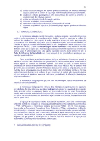 16
a) verificar se as concentrações dos agentes químicos determinados em amostras ambientais
estão de acordo com os padrões de segurança, estabelecidos legalmente ou recomendados.
b) estabelecer a relação, quando possível, entre a concentração dos agentes no ambiente e o
estado de saúde dos indivíduos expostos
c) verificar as medidas de controle dos agentes químicos
d) determinar as principais fontes de exposição
e) avaliar a necessidade de controle de uma fonte específica de emissão
f) determinar os problemas específicos de contaminação por agentes químicos em diferentes
regiões.
8.2 MONITORIZAÇÃO BIOLÓGICA
A monitorização biológica consiste na medição e avaliação periódica e sistemática de agentes
químicos ou de seus produtos de biotransformação em tecidos, secreções, excreções, ar exalado, de
cada um dos trabalhadores, com o objetivo de avaliar a exposição ou o risco à saúde, por comparação
dos resultados com referências apropriadas, que são determinados pelas pesquisas em Medicina do
Trabalho. A legislação brasileira define índices (IBMP) na NR-7, Programa de Controle Médico de Saúde
Ocupacional – PCMSO. O IBMP é o Índice Biológico Máximo Permitido é o valor máximo do indicador
biológico para o qual se supõe que a maioria das pessoas ocupacionalmente expostas não corre risco de
dano à saúde. A ultrapassagem deste valor significa exposição excessiva. Existe também na NR-7 o
Valor de Referência da Normalidade que é valor possível de ser encontrado em populações não-
expostas ocupacionalmente;
Tanto na monitorização ambiental quanto na biológica, o objetivo é o de detectar e prevenir a
exposição excessiva dos trabalhadores aos agentes químicos, visto que estes podem provocar efeitos
tóxicos agudos ou crônicos nos indivíduos expostos. Em ambos os casos, os valores isolados
encontrados em apenas um trabalhador são importantes para aquele indivíduo, mas, do ponto de vista
preventivo, deve-se considerar uma série histórica de dados que será obtida ao longo dos anos, de um
indivíduo ou de uma população exposta aos mesmos riscos. Esta série histórica constitui-se no mais
valioso instrumento da empresa de avaliação de seus mecanismos de controle sobre os agentes tóxicos
no meio ambiente de trabalho e servem de confirmação ou atualização de informações toxicológicas
disponíveis na literatura.
A monitorização biológica permite que, com base em amostragens, faça-se uma estimativa da
exposição real dos trabalhadores.
A monitorização biológica permite estimar a dose interna de um agente químico no organismo
do trabalhador. Por dose interna ou quantidade biodisponível, entende-se a quantidade de um agente
tóxico absorvido e retido no organismo, durante um determinado intervalo de tempo. A dose interna
medida pode representar uma quantidade do agente tóxico recentemente absorvida ou uma quantidade
do agente tóxico armazenada em um determinado órgão ou tecido do organismo, dependendo da meia
vida do agente tóxico;
A legislação de segurança do trabalho, atualizada em dezembro/94, prevê tanto a monitorização
ambiental (incluída nas obrigações da empresa quanto ao Programa de Prevenção de Riscos Ambientais
– PPRA - NR-9) quanto a monitorização biológica (por meio do PCMSO - NR-07). Como destaque,
deve-se citar no Programa de Prevenção de Riscos Ambientais – PPRA – a obrigação de medidas de
controle coletivas e individuais, por parte dos empregadores, a partir dos chamados níveis de ação (NA),
que correspondem a situações onde a concentração ambiental do agente tóxico esteja acima da metade
do Limite de Tolerância legal. Trabalhar em prevenção neste nível gera uma situação de muito maior
segurança do que quando já foi ultrapassado o Limite de Tolerância ambiental e a exposição dos
trabalhadores já provoca grande risco de lesões e intoxicações.
9 INDICADORES BIOLÓGICOS DE EXPOSIÇÃO
 