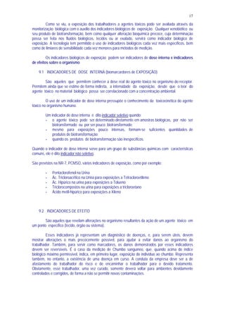 17
Como se viu, a exposição dos trabalhadores a agentes tóxicos pode ser avaliada através da
monitorização biológica com o auxílio dos indicadores biológicos de exposição. Qualquer xenobiótico ou
seu produto de biotransformação, bem como qualquer alteração bioquímica precoce, cuja determinação
possa ser feita nos fluidos biológicos, tecidos ou ar exalado, servirá como indicador biológico de
exposição. A tecnologia tem permitido o uso de indicadores biológicos cada vez mais específicos, bem
como de limiares de sensibilidade cada vez menores para métodos de medição.
Os indicadores biológicos de exposição podem ser indicadores de dose interna e indicadores
de efeitos sobre o organismo.
9.1 INDICADORES DE DOSE INTERNA (biomarcardores de EXPOSIÇÃO)
São aqueles que permitem conhecer a dose real do agente tóxico no organismo do receptor.
Permitem ainda que se estime de forma indireta, a intensidade da exposição, desde que o teor do
agente tóxico no material biológico possa ser correlacionado com a concentração ambiental.
O uso de um indicador de dose interna pressupõe o conhecimento da toxicocinética do agente
tóxico no organismo humano.
Um indicador de dose interna é dito indicador seletivo quando:
- o agente tóxico pode ser determinado diretamente em amostras biológicas, por não ser
biotransformado ou por ser pouco biotransformado;
- mesmo para exposições pouco intensas, formam-se suficientes quantidades de
produtos de biotransformação;
- quando os produtos de biotransformação são inespecíficos.
Quando o indicador de dose interna serve para um grupo de substâncias químicas com características
comuns, ele é dito indicador não seletivo.
São previstos na NR-7, PCMSO, vários indicadores de exposição, como por exemplo:
- Pentaclorofenol na Urina
- Ác. Tricloroacético na Urina para exposições a Tetracloroetileno
- Ác. Hipúrico na urina para exposições a Tolueno
- Triclorocompostos na urina para exposições a tricloroetano
- Ácido metil-hipúrico para exposições a Xileno
9.2 INDICADORES DE EFEITO
São aqueles que revelam alterações no organismo resultantes da ação de um agente tóxico em
um ponto específico (tecido, órgão ou sistema).
Esses indicadores já representam um diagnóstico de doenças, e, para serem úteis, devem
mostrar alterações o mais precocemente possível, para ajudar a evitar danos ao organismo do
trabalhador. Também, para servir como marcadores, os danos demonstrados por esses indicadores
devem ser reversíveis. É o caso da medição de Chumbo sanguíneo, que, quando acima do índice
biológico máximo permissível, indica, em primeiro lugar, exposição do indivíduo ao chumbo. Representa
também, no entanto, a existência de uma doença em curso. A conduta da empresa deve ser a de
afastamento do trabalhador do risco e de encaminhar o trabalhador para o devido tratamento.
Obviamente, esse trabalhador, uma vez curado, somente deverá voltar para ambientes devidamente
controlados e corrigidos, de forma a não se permitir novas contaminações.
 
