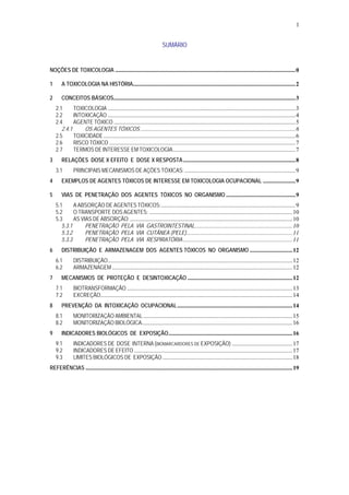 1
SUMÁRIO
NOÇÕES DE TOXICOLOGIA ..........................................................................................................................0
1 A TOXICOLOGIA NA HISTÓRIA..............................................................................................................2
2 CONCEITOS BÁSICOS...........................................................................................................................3
2.1 TOXICOLOGIA ...............................................................................................................................3
2.2 INTOXICAÇÃO ...............................................................................................................................4
2.4 AGENTE TÓXICO ...........................................................................................................................5
2.4.1 OS AGENTES TÓXICOS .........................................................................................................6
2.5 TOXICIDADE..................................................................................................................................6
2.6 RISCO TÓXICO ..............................................................................................................................7
2.7 TERMOS DE INTERESSE EM TOXICOLOGIA...................................................................................7
3 RELAÇÕES DOSE X EFEITO E DOSE X RESPOSTA............................................................................8
3.1 PRINCIPAIS MECANISMOS DE AÇÕES TÓXICAS: ...........................................................................9
4 EXEMPLOS DE AGENTES TÓXICOS DE INTERESSE EM TOXICOLOGIA OCUPACIONAL ......................9
5 VIAS DE PENETRAÇÃO DOS AGENTES TÓXICOS NO ORGANISMO ...............................................9
5.1 A ABSORÇÃO DE AGENTES TÓXICOS:...........................................................................................9
5.2 O TRANSPORTE DOS AGENTES: .................................................................................................10
5.3 AS VIAS DE ABSORÇÃO:..............................................................................................................10
5.3.1 PENETRAÇÃO PELA VIA GASTROINTESTINAL..................................................................10
5.3.2 PENETRAÇÃO PELA VIA CUTÂNEA (PELE)........................................................................11
5.3.3 PENETRAÇÃO PELA VIA RESPIRATÓRIA ..........................................................................11
6 DISTRIBUIÇÃO E ARMAZENAGEM DOS AGENTES TÓXICOS NO ORGANISMO .............................12
6.1 DISTRIBUIÇÃO.............................................................................................................................12
6.2 ARMAZENAGEM ..........................................................................................................................12
7 MECANISMOS DE PROTEÇÃO E DESINTOXICAÇÃO .......................................................................12
7.1 BIOTRANSFORMAÇÃO ................................................................................................................13
7.2 EXCREÇÃO..................................................................................................................................14
8 PREVENÇÃO DA INTOXICAÇÃO OCUPACIONAL..............................................................................14
8.1 MONITORIZAÇÃO AMBIENTAL .....................................................................................................15
8.2 MONITORIZAÇÃO BIOLÓGICA......................................................................................................16
9 INDICADORES BIOLÓGICOS DE EXPOSIÇÃO....................................................................................16
9.1 INDICADORES DE DOSE INTERNA (BIOMARCARDORES DE EXPOSIÇÃO) .........................................17
9.2 INDICADORES DE EFEITO ...........................................................................................................17
9.3 LIMITES BIOLÓGICOS DE EXPOSIÇÃO ........................................................................................18
REFERÊNCIAS ............................................................................................................................................19
 