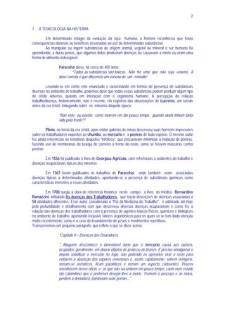 2
1 A TOXICOLOGIA NA HISTÓRIA
Em determinado estágio da evolução da raça humana, o homem reconheceu que havia
consequências danosas ou benéficas associadas ao uso de determinadas substâncias.
Ao manipular ou ingerir substâncias de origem animal, vegetal ou mineral o ser humano foi
aprendendo, a duras penas, que algumas delas produziam doenças ou causavam a morte ou eram uma
forma de alimento indesejável.
Paracelso disse, há cerca de 400 anos:
“Todas as substâncias são tóxicas. Não há uma que não seja veneno. A
dose correta é que diferencia um veneno de um remédio”.
Levando-se em conta este enunciado e raciocinando em termos de presença de substâncias
diversas no ambiente de trabalho, podemos dizer que todas essas substâncias podem produzir algum tipo
de efeito adverso, quando em interação com o organismo humano. A percepção da relação
trabalho/doença, historicamente, não é recente. Há registros das observações de Lucrécio, um século
antes da era cristã, indagando sobre os mineiros daquela época:
“Não viste ou ouviste como morrem em tão pouco tempo, quando ainda tinham tanta
vida pela frente”?
Plínio, no início da era cristã, após visitar galerias de minas descreveu suas horríveis impressões
sobre os trabalhadores expostos ao chumbo, ao mercúrio e a poeiras de toda espécie. O mesmo autor
fez ainda referências às tentativas daqueles “infelizes”, que procuravam minimizar a inalação de poeiras,
fazendo uso de membranas de bexiga de carneiro à frente do rosto, como se fossem máscaras contra
poeiras.
Em 1556 foi publicado o livro de Georgius Agricola, com referências a acidentes do trabalho e
doenças ocupacionais típicas dos mineiros;
Em 1567 foram publicados os trabalhos de Paracelso, onde também eram associadas
doenças típicas a determinadas atividades, apontando-se a presença de substâncias químicas como
características inerentes a essas atividades.
Em 1700 surgiu a obra de referência histórica neste campo: o livro do médico Bernardino
Ramazzini, intitulado As doenças dos Trabalhadores, que trazia descrições de doenças associadas a
54 atividades diferentes. Esse autor, considerado o "Pai da Medicina do Trabalho", é admirado até hoje
pela profundidade e detalhamento com que descreveu diversas doenças ocupacionais e como fez a
relação das doenças dos trabalhadores com a presença de agentes tóxicos físicos, químicos e biológicos
no ambiente de trabalho, apontando inclusive fatores ergonômicos para os quais só se tem dado atenção
muito recentemente, como é o caso do levantamento de pesos e movimentos repetitivos.
Transcrevemos um pequeno parágrafo, que reflete o que se disse acima:
"Capítulo II – Doenças dos Douradores:
"...Ninguém desconhece o lamentável dano que o mercúrio causa aos ourives,
ocupados, geralmente, em dourar objetos de prata ou de bronze. É preciso amalgamar e
depois volatilizar o mercúrio no fogo, não podendo os operários virar o rosto para
evitarem a absorção dos vapores venenosos e, assim, rapidamente, sofrem vertigens,
tornam-se asmáticos, ficam paralíticos e tomam um aspecto cadavérico. Poucos
envelhecem nesse ofício, e, os que não sucumbem em pouco tempo, caem num estado
tão calamitoso que é preferível desejar-lhes a morte. Tremem o pescoço e as mãos,
perdem a dentadura, bambeiam suas pernas..."
 