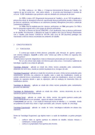 3
Em 1916 realizou-se em Milão, o I Congresso Internacional de Doenças do Trabalho. Há
registros de que tal evento teve, entre outros motivos, o de prestar uma homenagem à memória de
cerca de 10.000 trabalhadores que perderam a vida nas atividades de construção de um túnel.
Em 1919 é criada a OIT (Organização Internacional do Trabalho) e, já em 1925 foi publicada a
primeira lista oficial, de abrangência universal, especificando doenças profissionais devidas a intoxicações
por diversas substâncias, mas limitava-se ao saturnismo (chumbo), hidrargirismo (mercúrio) e carbúnculo
(contaminação biológica).
Em 1934 a lista foi ampliada para dez doenças profissionais; em 1964, para quinze. Em 1980 a
lista foi estruturada segundo vinte e nove grupos de doenças profissionais.
No Brasil, os Anexos do Decreto 3048/1999, e suas atualizações, lista as doenças profissionais
ou do trabalho. Recentemente, o Ministério da Saúde fez publicar uma Lista de Doenças Relacionadas
com o Trabalho, pela Portaria 1339/GM de 18/11/99, onde cerca de 200 (duzentas) patologias são
relacionadas a diversos tóxicos encontrados nos ambientes de trabalho.
2 CONCEITOS BÁSICOS
2.1 TOXICOLOGIA
É a ciência que estuda os efeitos adversos produzidos pela interação de agentes químicos
com sistemas biológicos. Casareth a define como "ciência que define os limites de segurança dos
agentes químicos".
O objetivo básico é prevenir, diagnosticar e tratar as intoxicações provocadas por esses agentes.
Por ser uma ciência muito ampla e de interesse para várias áreas, é necessária a subdivisão da
toxicologia, segundo o seu campo de aplicação.
Toxicologia Ambiental - aplicada ao estudo dos efeitos nocivos produzidos pelos contaminantes
ambientais nos seres vivos, visando ao controle da poluição do ar, da água e do solo.
Toxicologia Ocupacional - aplicada ao estudo dos mecanismos de ação e efeitos nocivos produzidos pelos
contaminantes, presentes nos ambientes de trabalho, sobre a saúde dos trabalhadores, visando ao
controle ambiental desses contaminantes, à vigilância da saúde dos trabalhadores, através de controle
biológico de exposição durante e após as exposições, além de avaliação de tratamentos feitos em
trabalhadores doentes.
Toxicologia de Alimentos - aplicada ao estudo dos efeitos nocivos produzidos pelos contaminantes
presentes nos alimentos.
Toxicologia de Medicamentos - aplicada ao estudo dos efeitos nocivos decorrentes do uso de
substâncias químicas como medicamentos.
Toxicologia Social - aplicada ao estudo dos efeitos nocivos dos agentes químicos usados pelo
homem individualmente ou em sociedade, capazes de induzir a toxicomania.
A toxicomania, por sua vez, é um estado de intoxicação nocivo ao indivíduo e à sociedade, devido
aos problemas de ordem ética, moral e legal acarretados pelo consumo repetido de uma droga.
Toxicologia Experimental - aplicada ao estudo de testes toxicológicos realizados em cobaias e/ou
voluntários.
Dentro da Toxicologia Ocupacional, cujo objetivo maior é a saúde do trabalhador, os pontos principais
são:
- conhecer todos os agentes químicos no ambiente de trabalho, inclusive misturas e
combinações, resíduos gerados.
- conhecer as propriedades físico-químicas dos mesmos
 