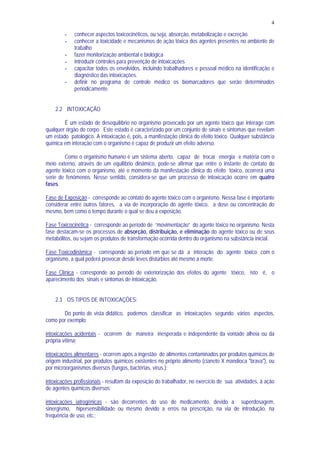 4
- conhecer aspectos toxicocinéticos, ou seja, absorção, metabolização e excreção.
- conhecer a toxicidade e mecanismos de ação tóxica dos agentes presentes no ambiente de
trabalho
- fazer monitorização ambiental e biológica
- introduzir controles para prevenção de intoxicações
- capacitar todos os envolvidos, incluindo trabalhadores e pessoal médico na identificação e
diagnóstico das intoxicações.
- definir no programa de controle médico os biomarcadores que serão determinados
periodicamente.
2.2 INTOXICAÇÃO
É um estado de desequilíbrio no organismo provocado por um agente tóxico que interage com
qualquer órgão do corpo. Este estado é caracterizado por um conjunto de sinais e sintomas que revelam
um estado patológico. A intoxicação é, pois, a manifestação clínica do efeito tóxico. Qualquer substância
química em interação com o organismo é capaz de produzir um efeito adverso.
Como o organismo humano é um sistema aberto, capaz de trocar energia e matéria com o
meio externo, através de um equilíbrio dinâmico, pode-se afirmar que entre o instante de contato do
agente tóxico com o organismo, até o momento da manifestação clínica do efeito tóxico, ocorrerá uma
serie de fenômenos. Nesse sentido, considera-se que um processo de intoxicação ocorre em quatro
fases.
Fase de Exposição - corresponde ao contato do agente tóxico com o organismo. Nessa fase é importante
considerar entre outros fatores, a via de incorporação do agente tóxico, a dose ou concentração do
mesmo, bem como o tempo durante o qual se deu a exposição.
Fase Toxicocinética - corresponde ao período de “movimentação“ do agente tóxico no organismo. Nesta
fase destacam-se os processos de absorção, distribuição, e eliminação do agente tóxico ou de seus
metabólitos, ou sejam os produtos de transformação ocorrida dentro do organismo na substância inicial.
Fase Toxicodinâmica - corresponde ao período em que se dá a interação do agente tóxico com o
organismo, a qual poderá provocar desde leves distúrbios até mesmo a morte.
Fase Clínica - corresponde ao período de exteriorização dos efeitos do agente tóxico, isto é, o
aparecimento dos sinais e sintomas de intoxicação.
2.3 OS TIPOS DE INTOXICAÇÕES:
Do ponto de vista didático, podemos classificar as intoxicações segundo vários aspectos,
como por exemplo:
intoxicações acidentais - ocorrem de maneira inesperada e independente da vontade alheia ou da
própria vítima;
intoxicações alimentares - ocorrem após a ingestão de alimentos contaminados por produtos químicos de
origem industrial, por produtos químicos existentes no próprio alimento (cianeto X mandioca "brava"), ou
por microorganismos diversos (fungos, bactérias, vírus.);
intoxicações profissionais - resultam da exposição do trabalhador, no exercício de sua atividades, à ação
de agentes químicos diversos;
intoxicações iatrogênicas - são decorrentes do uso de medicamento, devido a superdosagem,
sinergismo, hipersensibilidade ou mesmo devido a erros na prescrição, na via de introdução, na
frequência de uso, etc.;
 