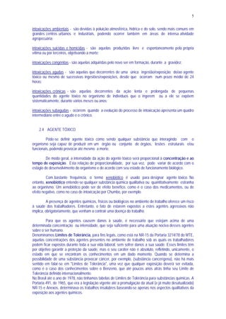 5
intoxicações ambientais - são devidas à poluição atmosférica, hídrica e do solo, sendo mais comuns em
grandes centros urbanos e industriais, podendo ocorrer também em áreas de intensa atividade
agropecuária;
intoxicações suicidas e homicidas - são aquelas produzidas livre e espontaneamente pela própria
vítima ou por terceiros, objetivando a morte;
intoxicações congênitas - são aquelas adquiridas pelo novo ser em formação, durante a gravidez;
intoxicações agudas - são aquelas que decorrentes de uma única ingestão/exposição do/ao agente
tóxico ou mesmo de sucessivas ingestões/exposições, desde que ocorram num prazo médio de 24
horas;
intoxicações crônicas - são aquelas decorrentes da ação lenta e prolongada de pequenas
quantidades do agente tóxico no organismo de indivíduos que o ingerem ou a ele se expõem
sistematicamente, durante vários meses ou anos;
intoxicações subagudas - ocorrem quando a evolução do processo de intoxicação apresenta um quadro
intermediário entre o agudo e o crônico.
2.4 AGENTE TÓXICO
Pode-se definir agente tóxico como sendo qualquer substância que interagindo com o
organismo seja capaz de produzir em um órgão ou conjunto de órgãos, lesões estruturais e/ou
funcionais, podendo provocar até mesmo a morte.
De modo geral, a intensidade da ação do agente tóxico será proporcional à concentração e ao
tempo de exposição. Esta relação de proporcionalidade, por sua vez, pode variar de acordo com o
estágio de desenvolvimento do organismo e de acordo com seu estado de funcionamento biológico.
Com bastante frequência, o termo xenobiótico é usado para designar agente tóxico. No
entanto, xenobiótico entende-se qualquer substância química qualitativa ou quantitativamente estranha
ao organismo. Um xenobiótico pode ser de efeito benéfico, como é o caso dos medicamentos, ou de
efeito negativo, como no caso de intoxicação por Chumbo, por exemplo.
A presença de agentes químicos, físicos ou biológicos no ambiente de trabalho oferece um risco
à saúde dos trabalhadores. Entretanto, o fato de estarem expostos a estes agentes agressivos não
implica, obrigatoriamente, que venham a contrair uma doença do trabalho.
Para que os agentes causem danos à saúde, é necessário que estejam acima de uma
determinada concentração ou intensidade, que seja suficiente para uma atuação nociva desses agentes
sobre o ser humano.
Denominamos Limites de Tolerância, para fins legais, como está na NR-15 da Portaria 3214/78 do MTE,
aquelas concentrações dos agentes presentes no ambiente de trabalho sob as quais os trabalhadores
podem ficar expostos durante toda a sua vida laboral, sem sofrer danos a sua saúde. Esses limites têm
por objetivo garantir a proteção da saúde, mas o seu caráter não é absoluto, refletindo, unicamente, o
estado em que se encontram os conhecimentos em um dado momento. Quando se determina a
possibilidade de uma substância provocar câncer, por exemplo, (substância cancerígena), não há mais
sentido em falar-se em "Limites de Tolerância", uma vez que qualquer exposição deverá ser evitada,
como é o caso dos conhecimentos sobre o Benzeno, que até poucos anos atrás tinha seu Limite de
Tolerância definido internacionalmente.
No Brasil até o ano de 1978, não tínhamos tabelas de Limites de Tolerância para substâncias químicas. A
Portaria 491, de 1965, que era a legislação vigente até a promulgação da atual (e já muito desatualizada)
NR-15 e Anexos, determinava os trabalhos insalubres baseando-se apenas nos aspectos qualitativos da
exposição aos agentes químicos.
 