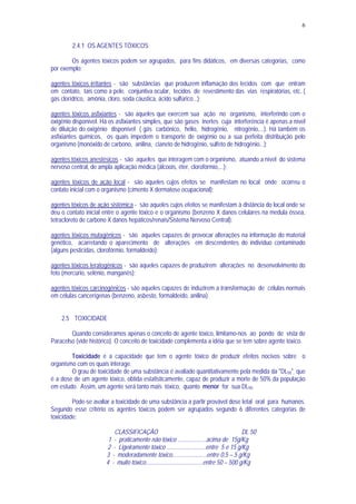 6
2.4.1 OS AGENTES TÓXICOS
Os agentes tóxicos podem ser agrupados, para fins didáticos, em diversas categorias, como
por exemplo:
agentes tóxicos irritantes - são substâncias que produzem inflamação dos tecidos com que entram
em contato, tais como a pele, conjuntiva ocular, tecidos de revestimento das vias respiratórias, etc. (
gás clorídrico, amônia, cloro, soda cáustica, ácido sulfúrico...);
agentes tóxicos asfixiantes - são aqueles que exercem sua ação no organismo, interferindo com o
oxigênio disponível. Há os asfixiantes simples, que são gases inertes cuja interferência é apenas a nível
de diluição do oxigênio disponível ( gás carbônico, hélio, hidrogênio, nitrogênio,...). Há também os
asfixiantes químicos, os quais impedem o transporte de oxigênio ou a sua perfeita distribuição pelo
organismo (monóxido de carbono, anilina, cianeto de hidrogênio, sulfeto de hidrogênio...);
agentes tóxicos anestésicos - são aqueles que interagem com o organismo, atuando a nível do sistema
nervoso central, de ampla aplicação médica (álcoois, éter, clorofórmio,...);
agentes tóxicos de ação local - são aqueles cujos efeitos se manifestam no local onde ocorreu o
contato inicial com o organismo (cimento X dermatose ocupacional);
agentes tóxicos de ação sistêmica - são aqueles cujos efeitos se manifestam à distância do local onde se
deu o contato inicial entre o agente tóxico e o organismo (benzeno X danos celulares na medula óssea,
tetracloreto de carbono X danos hepáticos/renais/Sistema Nervoso Central);
agentes tóxicos mutagênicos - são aqueles capazes de provocar alterações na informação do material
genético, acarretando o aparecimento de alterações em descendentes do indivíduo contaminado
(alguns pesticidas, clorofórmio, formaldeído);
agentes tóxicos teratogênicos - são aqueles capazes de produzirem alterações no desenvolvimento do
feto (mercúrio, selênio, manganês);
agentes tóxicos carcinogênicos - são aqueles capazes de induzirem a transformação de células normais
em células cancerígenas (benzeno, asbesto, formaldeído, anilina).
2.5 TOXICIDADE
Quando consideramos apenas o conceito de agente tóxico, limitamo-nos ao pondo de vista de
Paracelso (vide histórico). O conceito de toxicidade complementa a idéia que se tem sobre agente tóxico.
Toxicidade é a capacidade que tem o agente tóxico de produzir efeitos nocivos sobre o
organismo com os quais interage.
O grau de toxicidade de uma substância é avaliado quantitativamente pela medida da "DL50", que
é a dose de um agente tóxico, obtida estatisticamente, capaz de produzir a morte de 50% da população
em estudo. Assim, um agente será tanto mais tóxico, quanto menor for sua DL50.
Pode-se avaliar a toxicidade de uma substância a partir provável dose letal oral para humanos.
Segundo esse critério os agentes tóxicos podem ser agrupados segundo 6 diferentes categorias de
toxicidade:
CLASSIFICAÇÃO DL 50
1 - praticamente não tóxico ...................acima de 15g/Kg
2 - Ligeiramente tóxico ..........................entre 5 e 15 g/Kg
3 - moderadamente tóxico.......................entre 0,5 – 5 g/Kg
4 - muito tóxico......................................entre 50 – 500 g/Kg
 