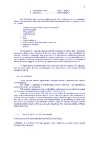 7
5 - extremamente tóxico......................... entre 5 - 50mg/Kg
6 - super tóxico.......................................abaixo de 5mg/Kg
Esta classificação ainda é de pouca utilidade prática, pois está baseada apenas na toxicidade
intrínseca das substâncias. Na verdade, outros fatores vão afetar significativamente a toxicidade, como
por exemplo:
- co-formulantes da substância ou produto considerado;
- organismo receptor;
- fatores genéticos;
- estado nutricional;
- sexo;
- idade;
- estados patológicos;
- dose ou concentração da substância considerada;
- temperatura ambiental;
- pressão;
Os efeitos clínicos e tóxicos de uma dose estão relacionados, por exemplo, à idade e ao tamanho
do corpo do indivíduo receptor. Uma dose de 650 mg é a dose para adultos do medicamento Tylenol, por
exemplo. Isso pode ser muito tóxico para jovens crianças, e então as doses infantis são em torno de
apenas 80 mg. Geralmente o melhor método de comparar a efetividade em relação à toxicidade de um
produto químico, é determinar a quantidade aplicada em relação ao peso corporal. Usa-se comumente a
medida de dose em mg/kg, ou seja o número de miligramas de substância por kg de peso corporal.
Um agente químico de alta toxicidade pode ser de baixo risco em virtude da baixa exposição,
mas um agente químico de baixa toxicidade pode ser de maior risco se houver elevada exposição
individual ou coletiva.
2.6 RISCO TÓXICO
Os dois conceitos anteriores, agente tóxico e toxicidade, vinculam-se ainda a um outro conceito,
o de risco tóxico.
Nem sempre a substância de maior toxicidade será a de maior risco. Tudo dependerá das
condições de contato com a substância.
Pode-se definir o risco como sendo a probabilidade existente para que uma substância produza
um efeito adverso previsível, em determinadas condições específicas de uso.
Geralmente, se se fraciona a dose total, tem-se uma redução da probabilidade que o agente
venha a causar efeitos tóxicos. A razão para isso é que o corpo pode reparar o dano, ou neutralizar o
efeito de cada dose sub-tóxica se ocorre um intervalo de tempo suficiente até que se receba a próxima
dose. Em tais casos, a dose total, que seria muito tóxica se recebida toda de uma vez, passa a ser pouco
ou não-tóxica se administrada em determinado período de tempo. Por exemplo, 30 mg de estricnina
ingerida de uma só vez pode ser fatal para um adulto, enquanto que 3 mg ingeridas a cada dia por 10 dias
podem não ser fatais.
2.7 TERMOS DE INTERESSE EM TOXICOLOGIA
É interessante também definir alguns termos importantes na toxicologia:
a) ADIÇÃO - é o fenômeno observado quando o efeito resultante de dois agentes tóxicos é igual à
soma dos efeitos individuais.
 