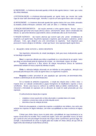 8
b) SINERGISMO - é o fenômeno observado quando o efeito de dois agentes tóxicos é maior que a soma
dos efeitos individuais.
c) POTENCIALIZAÇÃO - é o fenômeno observado quando um agente tóxico que mesmo não sendo
capaz de atuar sobre determinado órgão, intensifica a ação de um outro agente tóxico sobre este órgão.
d) ANTAGONISMO - é o fenômeno observado quando dois agentes tóxicos têm seus efeitos atenuados
ou anulados, devido a interações contrárias entre cada um deles e o indivíduo intoxicado.
e) REAÇÃO IDIOSSINCRÁTICA - são reações anormais a certos agentes tóxicos. Nesses casos o
indivíduo pode apresentar uma reação adversa a doses extremamente baixas (doses consideradas não
tóxicas) ou apresentar tolerância surpreendente a doses consideradas altas ou até mesmo letais.
f) REAÇÃO ALÉRGICA - são reações adversas que ocorrem após uma prévia sensibilização do
organismo a um agente tóxico. Na primeira exposição o organismo, após incorporar a substância, produz
anticorpos. Estes, após atingirem uma certa concentração no organismo, ficam disponíveis para
provocarem reações alérgicas no indivíduo, sempre que houver nova exposição àquele agente tóxico.
3 RELAÇÕES DOSE X EFEITO e DOSE X RESPOSTA
São importantes instrumentos de estudo toxicológicos, tanto para novos medicamentos quanto
na toxicologia ocupacional.
Dose é a expressão utilizada para indicar a quantidade ou a concentração de um agente tóxico
que atinge um determinado ponto do organismo do receptor, em determinado espaço de tempo.
Usualmente expressa-se a dose através da relação massa/massa (massa da substância
administrada /unidade de massa corporal do indivíduo receptor).
Efeito é a alteração biológica observada em um indivíduo ou uma população, alteração essa
provocada pela interação entre a dose do agente tóxico e os organismos receptores.
Resposta é o índice percentual de uma população que apresentou um determinado efeito,
mediante a administração de uma determinada dose.
Em se tratando de ambientes ocupacionais, o estudo das relações dose x efeito e dose x
resposta deve ser realizado considerando-se grupos homogêneos de trabalhadores expostos a riscos
semelhantes. Nestes casos busca-se conhecer ou confirmar dados já obtidos estatisticamente, que
relacionam a intensidade de exposição com as alterações do estado de saúde provocadas por essa
exposição.
O conhecimento da relação dose-resposta:
- estabelece o nexo causal entre os fatos observados e o produto tóxico em estudo;
- estabelece a menor dose onde um efeito induzido ocorre;
- determina a taxa de evolução da lesão
Dentro de uma população, a maioria das respostas a xenobióticos são similares, mas existe uma
variação nas respostas em alguns indivíduos, com maior susceptibilidade ou maior resistência em alguns
outros.
O limiar para efeitos tóxicos ocorre no ponto onde a possibilidade do corpo desintoxicar-se ou
reparar a lesão tóxica foi excedida. Para a maioria dos órgãos, existe uma capacidade reserva, de forma
que a perda de uma certa porcentagem da função não chega a afetar a performance geral do órgão. Por
exemplo, o desenvolvimento de cirrose no fígado pode não resultar em efeitos clínicos até que 50% do
fígado tenha sido tomado por tecido fibroso (cirrótico).
 
