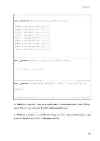 Capítulo 5


//-------------------------------------------------------------------------


void __fastcall TForm1::ArmazenaClick(TObject *Sender)
{
    *(M+0) = atoi(Edit1->Text.c_str());
    *(M+1) = atoi(Edit2->Text.c_str());
    *(M+2) = atoi(Edit3->Text.c_str());
    *(M+3) = atoi(Edit4->Text.c_str());
    *(M+4) = atoi(Edit5->Text.c_str());
    *(M+5) = atoi(Edit6->Text.c_str());
    *(M+6) = atoi(Edit7->Text.c_str());
    *(M+7) = atoi(Edit8->Text.c_str());
    *(M+8) = atoi(Edit9->Text.c_str());
    }


//-------------------------------------------------------------------------
void __fastcall TForm1::TranspostaClick(TObject *Sender)
{


    // ... inserir o código aqui.


}


//-------------------------------------------------------------------------
void __fastcall TForm1::FormClose(TObject *Sender, TCloseAction &Action)
{
    free(M);
}


//-------------------------------------------------------------------------



4- Modifique o exercício 3, para que o espaço alocado dinamicamente para a matriz M, seja
criado de acordo com a dimensão da matriz, especificada pelo usuário.


5- Modifique o exercício 4.3, criando uma função que aloca espaço dinamicamente, e que
possa ser chamada sempre que for preciso alocar memória.




                                                                                      101
 
