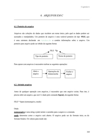 Capítulo 6



                                  6. ARQUIVOS EM C



6.1. Ponteiro de arquivo


Arquivos são coleções de dados que recebem um nome único, pelo qual os dados podem ser
acessados e manipulados. Um ponteiro de arquivo é uma variável ponteiro do tipo FILE, que
é uma estrutura declarada em <stdio.h> e contém informações sobre o arquivo. Um
ponteiro para arquivo pode ser obtido da seguinte forma:


                                                FILE *fp;

                           Tipo do ponteiro                 Nome do ponteiro



Para operar com arquivos é necessário realizar as seguintes operações:


                        Abrir o               Operações de          Fechar o
                        arquivo               leitura/escrita       arquivo




6.2. Abrindo arquivos


Antes de qualquer operação com arquivos, é necessário que este arquivo exista. Para isto, é
preciso abrir um arquivo, que em C é dado pelo comando fopen(), da seguinte forma:


FILE * fopen (nomearquivo, modo)


Onde:
nomearquivo é uma string e pode incluir o caminho para o arquivo e a extensão.
modo determina como o arquivo será aberto. O arquivo pode ser do formato t xto, ou do
                                                                         e
formato binário. Os valores para modo são:




                                                                                           103
 