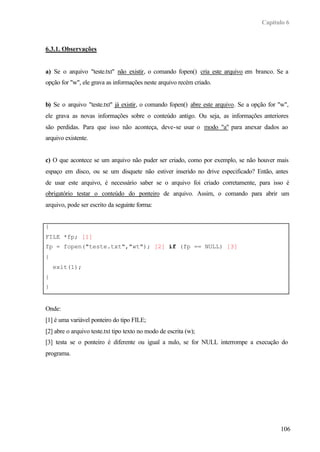 Capítulo 6



6.3.1. Observações


a) Se o arquivo "teste.txt" não existir, o comando fopen() cria este arquivo em branco. Se a
opção for "w", ele grava as informações neste arquivo recém criado.


b) Se o arquivo "teste.txt" já existir, o comando fopen() abre este arquivo. Se a opção for "w",
ele grava as novas informações sobre o conteúdo antigo. Ou seja, as informações anteriores
são perdidas. Para que isso não aconteça, deve-se usar o modo "a" para anexar dados ao
arquivo existente.


c) O que acontece se um arquivo não puder ser criado, como por exemplo, se não houver mais
espaço em disco, ou se um disquete não estiver inserido no drive especificado? Então, antes
de usar este arquivo, é necessário saber se o arquivo foi criado corretamente, para isso é
obrigatório testar o conteúdo do ponteiro de arquivo. Assim, o comando para abrir um
arquivo, pode ser escrito da seguinte forma:


{
FILE *fp; [1]
fp = fopen("teste.txt","wt"); [2] if (fp == NULL) [3]
{
    exit(1);
}
}


Onde:
[1] é uma variável ponteiro do tipo FILE;
[2] abre o arquivo teste.txt tipo texto no modo de escrita (w);
[3] testa se o ponteiro é diferente ou igual a nulo, se for NULL interrompe a execução do
programa.




                                                                                            106
 