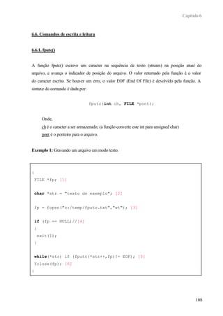 Capítulo 6



6.6. Comandos de escrita e leitura


6.6.1. fputc()


A função fputc() escreve um caracter na sequência de texto (stream) na posição atual do
arquivo, e avança o indicador de posição do arquivo. O valor retornado pela função é o valor
do caracter escrito. Se houver um erro, o valor EOF (End Of File) é devolvido pela função. A
sintaxe do comando é dada por:


                                 fputc(int ch, FILE *pont);


      Onde,
      ch é o caracter a ser armazenado; (a função converte este int para unsigned char)
      pont é o ponteiro para o arquivo.


Exemplo 1: Gravando um arquivo em modo texto.



{
 FILE *fp; [1]


 char *str = "texto de exemplo"; [2]


 fp = fopen("c:/temp/fputc.txt","wt"); [3]


 if (fp == NULL)//[4]
 {
    exit(1);
 }


 while(*str) if (fputc(*str++,fp)!= EOF); [5]
 fclose(fp); [6]
}




                                                                                                108
 