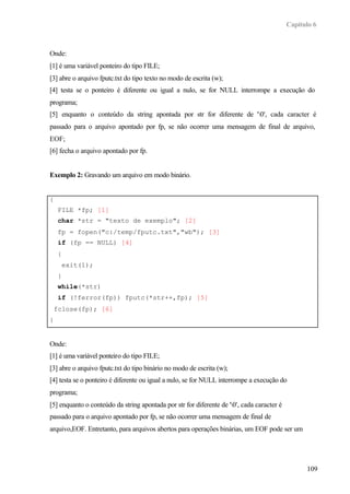 Capítulo 6



Onde:
[1] é uma variável ponteiro do tipo FILE;
[3] abre o arquivo fputc.txt do tipo texto no modo de escrita (w);
[4] testa se o ponteiro é diferente ou igual a nulo, se for NULL interrompe a execução do
programa;
[5] enquanto o conteúdo da string apontada por str for diferente de '0', cada caracter é
passado para o arquivo apontado por fp, se não ocorrer uma mensagem de final de arquivo,
EOF;
[6] fecha o arquivo apontado por fp.


Exemplo 2: Gravando um arquivo em modo binário.


{
    FILE *fp; [1]
    char *str = "texto de exemplo"; [2]
    fp = fopen("c:/temp/fputc.txt","wb"); [3]
    if (fp == NULL) [4]
    {
     exit(1);
    }
    while(*str)
    if (!ferror(fp)) fputc(*str++,fp); [5]
 fclose(fp); [6]
}


Onde:
[1] é uma variável ponteiro do tipo FILE;
[3] abre o arquivo fputc.txt do tipo binário no modo de escrita (w);
[4] testa se o ponteiro é diferente ou igual a nulo, se for NULL interrompe a execução do
programa;
[5] enquanto o conteúdo da string apontada por str for diferente de '0', cada caracter é
passado para o arquivo apontado por fp, se não ocorrer uma mensagem de final de
arquivo,EOF. Entretanto, para arquivos abertos para operações binárias, um EOF pode ser um




                                                                                                  109
 