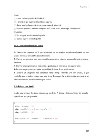 Capítulo 6



Onde:
[1] é uma variável ponteiro do tipo FILE;
[2] é a variável que recebe a string lida do arquivo;
[3] abre o arquivo fputs.txt do tipo texto no modo de leitura (r);
[4] testa se o ponteiro é diferente ou igual a nulo, se for NULL interrompe a execução do
programa;
[5] lê a string do arquivo apontado por fp;
[6] fecha o arquivo apontado por fp.


6.9. Exercícios com fputs() e fgets()


1- Escreva um programa em C para armazenar em um arquivo, as palavras digitadas por um
usuário através de um EditBox de um formulário.
2- Elabore um programa para que o usuário possa ver as palavras armazenadas pelo programa
da letra a.
3- Escreva um programa em C para contar a quantidade de palavras de um arquivo texto.
4- Escreva um programa para contar a quantidade de linhas de um arquivo texto.
5- Escreva um programa para armazenar várias strings fornecidas por um usuário, e que
possibilite que o usuário procure por uma string do arquivo. Se a string existir, apresentá-la na
tela, caso contrário, apresentar mensagem de erro.


6.10. Leitura com fread()


Usado para ler tipos de dados maiores que um byte. A leitura é feita em bloco, do tamanho
especificado pelo programador.


{
 FILE *stream; [1]
 char msg[]="isto é um teste"; [2]
 char buf[20]; [3]


 fread(buf, strlen(msg)+1,1,stream); [4]
}




                                                                                              113
 