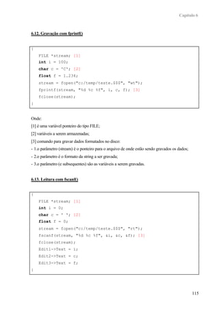 Capítulo 6



6.12. Gravação com fprintf()


{
    FILE *stream; [1]
    int i = 100;
    char c = 'C'; [2]
    float f = 1.234;
    stream = fopen("c:/temp/teste.$$$", "wt");
    fprintf(stream, "%d %c %f", i, c, f); [3]
    fclose(stream);
}


Onde:
[1] é uma variável ponteiro do tipo FILE;
[2] variáveis a serem armazenadas;
[3] comando para gravar dados formatados no disco:
- 1.o parâmetro (stream) é o ponteiro para o arquivo de onde estão sendo gravados os dados;
- 2.o parâmetro é o formato da string a ser gravada;
- 3.o parâmetro (e subsequentes) são as variáveis a serem gravadas.


6.13. Leitura com fscanf()


{
    FILE *stream; [1]
    int i = 0;
    char c = ' '; [2]
    float f = 0;
    stream = fopen("c:/temp/teste.$$$", "rt");
    fscanf(stream, "%d %c %f", &i, &c, &f); [3]
    fclose(stream);
    Edit1->Text = i;
    Edit2->Text = c;
    Edit3->Text = f;
}




                                                                                              115
 