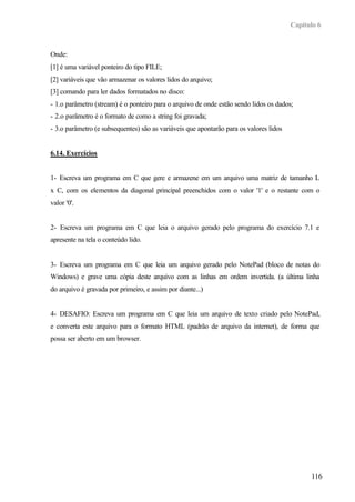 Capítulo 6



Onde:
[1] é uma variável ponteiro do tipo FILE;
[2] variáveis que vão armazenar os valores lidos do arquivo;
[3] comando para ler dados formatados no disco:
- 1.o parâmetro (stream) é o ponteiro para o arquivo de onde estão sendo lidos os dados;
- 2.o parâmetro é o formato de como a string foi gravada;
- 3.o parâmetro (e subsequentes) são as variáveis que apontarão para os valores lidos


6.14. Exercícios


1- Escreva um programa em C que gere e armazene em um arquivo uma matriz de tamanho L
x C, com os elementos da diagonal principal preenchidos com o valor '1' e o restante com o
valor '0'.


2- Escreva um programa em C que leia o arquivo gerado pelo programa do exercício 7.1 e
apresente na tela o conteúdo lido.


3- Escreva um programa em C que leia um arquivo gerado pelo NotePad (bloco de notas do
Windows) e grave uma cópia deste arquivo com as linhas em ordem invertida. (a última linha
do arquivo é gravada por primeiro, e assim por diante...)


4- DESAFIO: Escreva um programa em C que leia um arquivo de texto criado pelo NotePad,
e converta este arquivo para o formato HTML (padrão de arquivo da internet), de forma que
possa ser aberto em um browser.




                                                                                              116
 