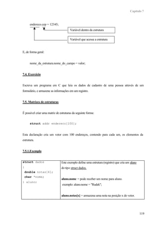 Capítulo 7



      endereco.cep = 12345;
                                       Variável dentro da estrutura

                                       Variável que acessa a estrutura


E, de forma geral:


      nome_da_estrutura.nome_do_campo = valor;


7.4. Exercício


Escreva um programa em C que leia os dados de cadastro de uma pessoa através de um
formulário, e armazene as informações em um registro.


7.5. Matrizes de estruturas


É possível criar uma matriz de estruturas da seguinte forma:


      struct addr endereco[100];


Esta declaração cria um vetor com 100 endereços, contendo para cada um, os elementos da
estrutura.


7.5.1.Exemplo


struct dados                    Este exemplo define uma estrutura (registro) que cria um aluno
{                               do tipo struct dados.
 double notas[4];
 char *nome;
                                aluno.nome = pode receber um nome para aluno.
} aluno;
                                 exemplo: aluno.nome = "Rudek";


                                aluno.notas[x] = armazena uma nota na posição x do vetor.




                                                                                                 119
 