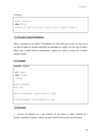 Capítulo 7



No Botão:
{
 ALUNO turma[20];
 char M[20];
 sprintf("O nome do primeiro aluno é %s", turma[0].Nome );
}


7.7. Gravação e Leitura de Registros


Qual é o tamanho de um registro? Normalmente um valor maior que um byte. Ou seja, tem-se
um bloco de dados de tamanho dependente da quantidade de campos e de seus tipos de dados.
Sendo assim, a melhor forma de armazenar/ler registros em arquivos é através dos comandos
fwrite() e fread().


7.7.1 Exemplo

typedef struct
{
 int idade;
 char *nome;
} Dados;


Dados regDados;
FILE *fp;
...
fwrite(&regDados, sizeof(Dados),1, fp);
...
fread(&regDados, sizeof(Dados),1, fp);



7.7.2.Exercício


1 - Escreva um programa em C que armazene em um arquivo os dados cadastrais de n
pessoas, e possibilite recuperar o registro do arquivo através da busca pelo nome da pessoa.




                                                                                               123
 