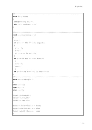 Capítulo 7


//-------------------------------------------------------------------------
void delay(void)
{
    unsigned long int y=1;
    for (y=1; y<DELAY; ++y);
}


//-------------------------------------------------------------------------
void atualiza(relogio *r)
{
    r->s++;
    if (r->s == 60) // testa segundos
    {
        r->s = 0;
        r->m++;
        if (r->m == 2) exit(0);
    }
    if (r->m == 60) // testa minutos
        {
        r->m = 0;
        r->h++;
        }
    if (r->h==24) r->h = 0; // testa horas
}
//-------------------------------------------------------------------------
void mostra(relogio *r)
{
char hora[3];
char min[3];
char seg[3];


itoa(r->h,hora,10);
itoa(r->m,min,10);
itoa(r->s,seg,10);


Form1->Label1->Caption = hora;
Form1->Label2->Caption = min;
Form1->Label3->Caption = seg;
}
//-------------------------------------------------------------------------



                                                                         125
 