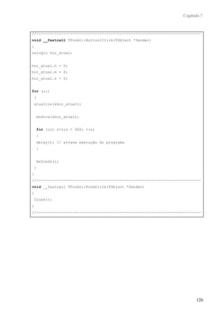 Capítulo 7


//-------------------------------------------------------------------------
void __fastcall TForm1::Button1Click(TObject *Sender)
{
relogio hor_atual;


hor_atual.h = 0;
hor_atual.m = 0;
hor_atual.s = 0;


for (;;)
    {
    atualiza(&hor_atual);


        mostra(&hor_atual);


        for (int z=1;z < 400; ++z)
        {
        delay(); // atrasa execução do programa
        }


        Refresh();
    }
}
//-------------------------------------------------------------------------
void __fastcall TForm1::FormClick(TObject *Sender)
{
    Close();
}
//-------------------------------------------------------------------------




                                                                         126
 