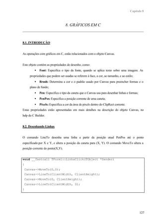Capítulo 8



                                  8. GRÁFICOS EM C



8.1. INTRODUÇÃO


As operações com gráficos em C, estão relacionados com o objeto Canvas.


Este objeto contém as propriedades de desenho, como:
         •   Font: Especifica o tipo da fonte, quando se aplica texto sobre uma imagem. As
     propriedades que podem ser usadas se referem à face, a cor, ao tamanho, e ao estilo;
         •   Brush: Determina a cor e o padrão usado por Canvas para preencher formas e o
     plano de fundo;
         •   Pen: Especifica o tipo da caneta que o Canvas usa para desenhar linhas e formas;
         •   PenPos: Especifica a posição corrente de uma caneta;
         •   Pixels: Especifica a cor da área de pixels dentro do ClipRect corrente.
Estas propriedades estão apresentadas em mais detalhes na descrição do objeto Canvas, no
help do C Builder.


8.2. Desenhando Linhas


O comando LineTo desenha uma linha a partir da posição atual PenPos até o ponto
especificado por X e Y, e altera a posição da caneta para (X, Y). O comando MoveTo altera a
posição corrente do ponto(X,Y).


void __fastcall TForm1::LinhaClick(TObject *Sender)
{
 Canvas->MoveTo(0,0);
 Canvas->LineTo(ClientWidth, ClientHeight);
 Canvas->MoveTo(0, ClientHeight);
 Canvas->LineTo(ClientWidth, 0);
}




                                                                                                127
 