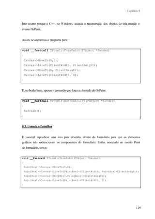 Capítulo 8



Isto ocorre porque o C++, no Windows, associa a reconstrução dos objetos de tela usando o
evento OnPaint.


Assim, se alterarmos o programa para:


void __fastcall TForm1::FormPaint(TObject *Sender)
{
    Canvas->MoveTo(0,0);
    Canvas->LineTo(ClientWidth, ClientHeight);
    Canvas->MoveTo(0, ClientHeight);
    Canvas->LineTo(ClientWidth, 0);
}


E, no botão linha, apenas o comando que força a chamado de OnPaint:


void __fastcall TForm1::Button1Click(TObject *Sender)
{
    Refresh();
}


8.3. Usando o PaintBox


É possível especificar uma área para desenho, dentro do formulário para que os elementos
gráficos não sobrescrevam os componentes do formulário. Então, associado ao evento Paint
do formulário, temos:


void __fastcall TForm1::FormPaint(TObject *Sender)
{
    PaintBox1->Canvas->MoveTo(0,0);
    PaintBox1->Canvas->LineTo(PaintBox1->ClientWidth, PaintBox1-ClientHeight);
    PaintBox1->Canvas->MoveTo(0,PaintBox1->ClientHeight);
    PaintBox1->Canvas->LineTo(PaintBox1->ClientWidth, 0);
}




                                                                                      129
 