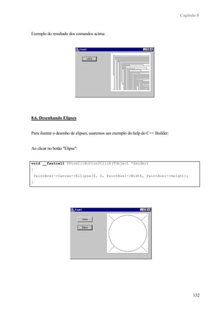 Capítulo 8



Exemplo do resultado dos comandos acima:




8.6. Desenhando Elipses


Para ilustrar o desenho de elipses, usaremos um exemplo do help do C++ Builder:


Ao clicar no botão "Elipse":


void __fastcall TForm1::Button2Click(TObject *Sender)
{
    PaintBox1->Canvas->Ellipse(0, 0, PaintBox1->Width, PaintBox1->Height);
}




                                                                                        132
 